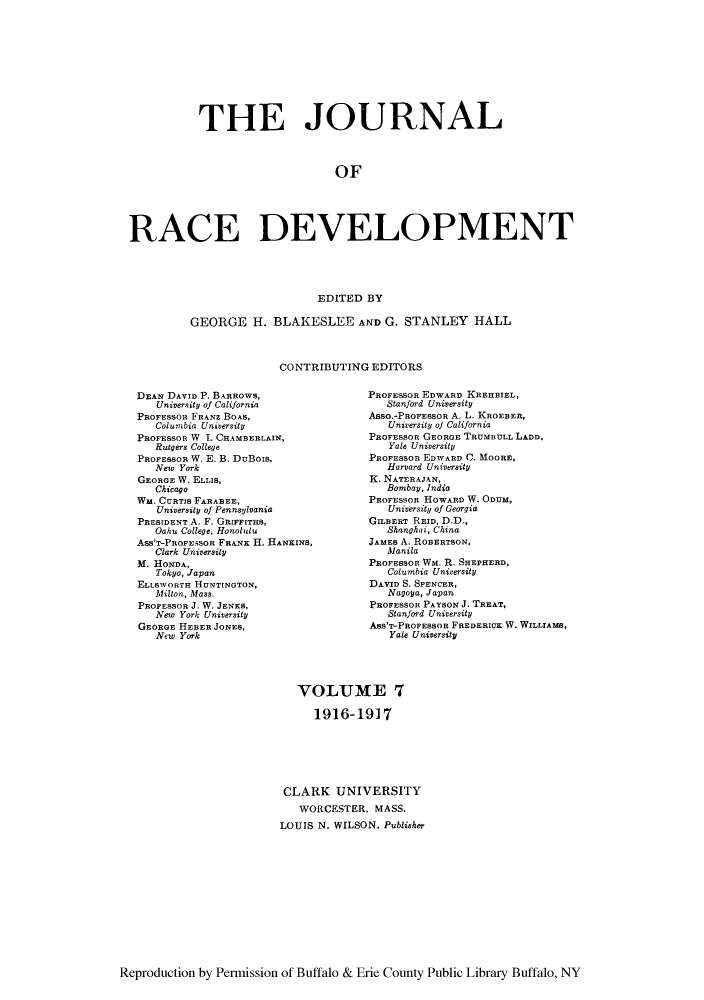 handle is hein.journals/jointrl7 and id is 1 raw text is: THE JOURNAL
OF
RACE DEVELOPMENT
EDITED BY
GEORGE H. BLAKESLEE AND G. STANLEY HALL
CONTRIBUTING EDITORS

DEAN DAVID P. BARROWS,
University of California
PROFESSOR FRANZ BOAS,
Columbia University
PROFESSOR W 1. CHAMBERLAIN,
Rutgers College
PROFESSOR W. E. B. DuBois,
New York
GEORGE W. ELLIS,
Chicago
WM. CURTIS FARABEE,
University of Pennsylvania
PRESIDENT A. F. GRIeFITHS,
Oahu College. Honolulu
Ass'T-PROFESSOR FRANK H. HANKINS,
Clark University
M. HONDA,
Tokyo, Japan
ELLBWORTH HUNTINGTON,
Milton, Mass.
PROFESSOR J. W. JENKS,
New York University
GEORGE HEBER JONES,
New York

PROFESSOR EDWARD KREHBIEL,
Stanford University
Asso.-PROFESSOR A. L. KROEBER,
University of California
PROFESSOR GEORGE TRUMBULL LADD,
Yale University
PROFESSOR EDWARD C. MOORE,
Harvard University
K. NATERAJAN,
Bombay, India
PROFESSOR HOWARD W. ODUM,
University of Georgia
GILBERT REID, D.D.,
Shanghai, China
JAMES A. ROBERTSON,
Manila
PROFESSOR Wm. R. SHEPHERD,
Columbia University
DAVID S. SPENCER,
Nagoya, Japan
PROFESSOR PAYSON J. TREAT,
Stanford University
ABs'T-PROFEBSOR FREDERICK W. WILLIAMS,
Yale University

VOLUME 7
1916-1917
CLARK UNIVERSITY
WORCESTER, MASS.
LOUIS N. WILSON, Publisher

Reproduction by Permission of Buffalo & Erie County Public Library Buffalo, NY


