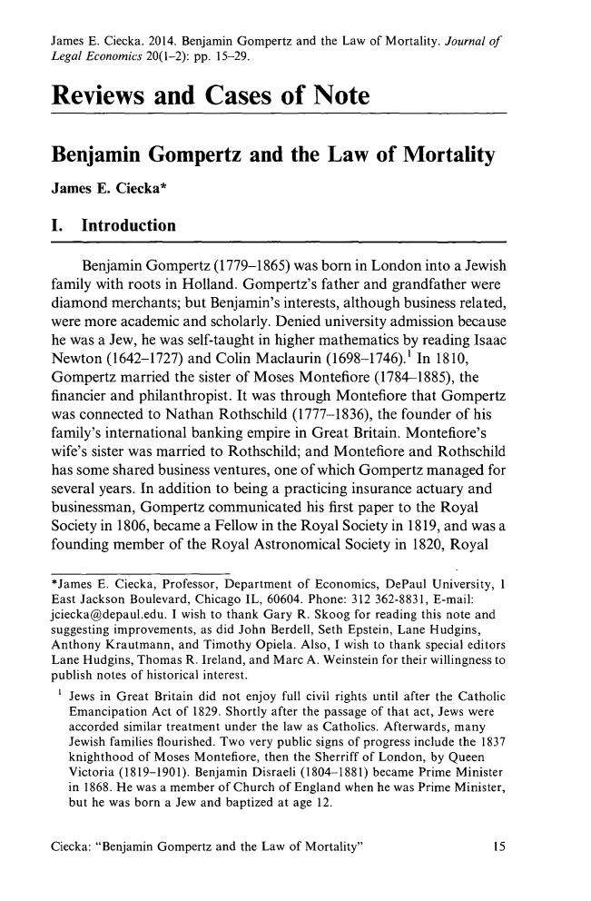 handle is hein.journals/jole20 and id is 21 raw text is: James E. Ciecka. 2014. Benjamin Gompertz and the Law of Mortality. Journal of
Legal Economics 20(1-2): pp. 15-29.
Reviews and Cases of Note
Benjamin Gompertz and the Law of Mortality
James E. Ciecka*
I. Introduction
Benjamin Gompertz (1779-1865) was born in London into a Jewish
family with roots in Holland. Gompertz's father and grandfather were
diamond merchants; but Benjamin's interests, although business related,
were more academic and scholarly. Denied university admission because
he was a Jew, he was self-taught in higher mathematics by reading Isaac
Newton (1642-1727) and Colin Maclaurin (1698-1746).' In 1810,
Gompertz married the sister of Moses Montefiore (1784-1885), the
financier and philanthropist. It was through Montefiore that Gompertz
was connected to Nathan Rothschild (1777-1836), the founder of his
family's international banking empire in Great Britain. Montefiore's
wife's sister was married to Rothschild; and Montefiore and Rothschild
has some shared business ventures, one of which Gompertz managed for
several years. In addition to being a practicing insurance actuary and
businessman, Gompertz communicated his first paper to the Royal
Society in 1806, became a Fellow in the Royal Society in 1819, and was a
founding member of the Royal Astronomical Society in 1820, Royal
*James E. Ciecka, Professor, Department of Economics, DePaul University, 1
East Jackson Boulevard, Chicago IL, 60604. Phone: 312 362-8831, E-mail:
jciecka@depaul.edu. I wish to thank Gary R. Skoog for reading this note and
suggesting improvements, as did John Berdell, Seth Epstein, Lane Hudgins,
Anthony Krautmann, and Timothy Opiela. Also, I wish to thank special editors
Lane Hudgins, Thomas R. Ireland, and Marc A. Weinstein for their willingness to
publish notes of historical interest.
Jews in Great Britain did not enjoy full civil rights until after the Catholic
Emancipation Act of 1829. Shortly after the passage of that act, Jews were
accorded similar treatment under the law as Catholics. Afterwards, many
Jewish families flourished. Two very public signs of progress include the 1837
knighthood of Moses Montefiore, then the Sherriff of London, by Queen
Victoria (1819-1901). Benjamin Disraeli (1804-1881) became Prime Minister
in 1868. He was a member of Church of England when he was Prime Minister,
but he was born a Jew and baptized at age 12.

Ciecka: Benjamin Gompertz and the Law of Mortality


