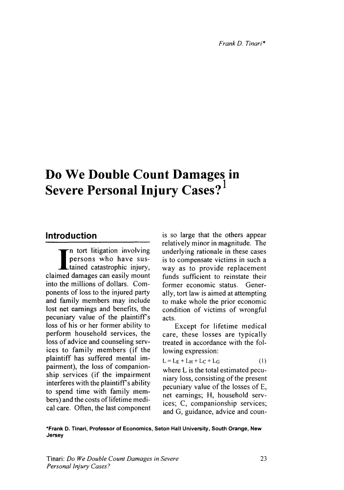 handle is hein.journals/jole5 and id is 135 raw text is: Frank D. Tinari*

Do We Double Count Damages in
Severe Personal Injury Cases?1

Introduction
n tort litigation involving
persons who have sus-
tained catastrophic injury,
claimed damages can easily mount
into the millions of dollars. Com-
ponents of loss to the injured party
and family members may include
lost net earnings and benefits, the
pecuniary value of the plaintiffs
loss of his or her former ability to
perform household services, the
loss of advice and counseling serv-
ices to family members (if the
plaintiff has suffered mental im-
pairment), the loss of companion-
ship services (if the impairment
interferes with the plaintiff's ability
to spend time with family mem-
bers) and the costs of lifetime medi-
cal care. Often, the last component

is so large that the others appear
relatively minor in magnitude. The
underlying rationale in these cases
is to compensate victims in such a
way as to provide replacement
funds sufficient to reinstate their
former economic status. Gener-
ally, tort law is aimed at attempting
to make whole the prior economic
condition of victims of wrongful
acts.
Except for lifetime medical
care, these losses are typically
treated in accordance with the fol-
lowing expression:
L= LE+LH+LC+LG             (1)
where L is the total estimated pecu-
niary loss, consisting of the present
pecuniary value of the losses of E,
net earnings; H, household serv-
ices; C, companionship services;
and G, guidance, advice and coun-

*Frank D. Tinari, Professor of Economics, Seton Hall University, South Orange, New
Jersey

Tinari: Do We Double Count Damages in Severe
Personal Injury Cases?


