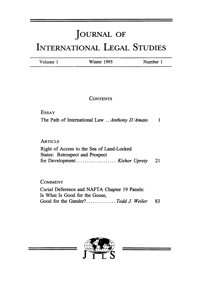 handle is hein.journals/jonalines1 and id is 1 raw text is: JOURNAL OFINTERNATIONAL LEGAL STUDIESVolume 1    Winter 1995  Number 1CONTENTSESSAYThe Path of International Law .. Anthony D'AmatoARTICLERight of Access to the Sea of Land-LockedStates: Retrospect and Prospectfor Development .............. Kishor UpretyCOMMENTCurial Deference and NAFTA Chapter 19 Panels:Is What Is Good for the Goose,Good for the Gander?.......... Todd J Weiler12183