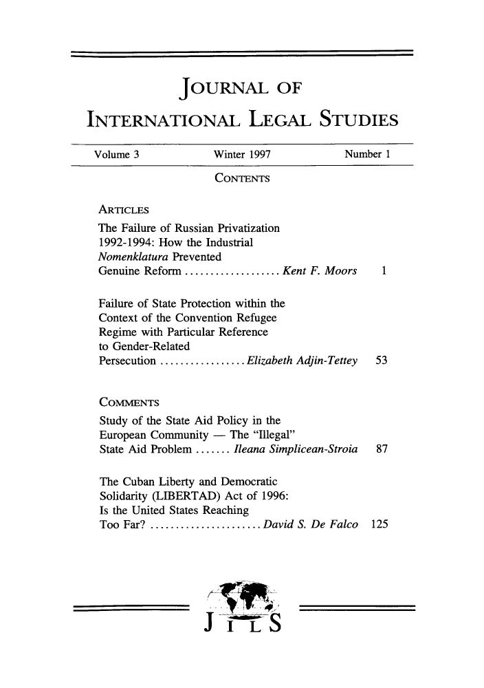 handle is hein.journals/jonalines3 and id is 1 raw text is: JOURNAL OFINTERNATIONAL LEGAL STUDIESVolume 3              Winter 1997            Number 1CONTENTSARTICLESThe Failure of Russian Privatization1992-1994: How the IndustrialNomenklatura PreventedGenuine Reform ................ Kent F. Moors     1Failure of State Protection within theContext of the Convention RefugeeRegime with Particular Referenceto Gender-RelatedPersecution ............... Elizabeth Adjin-Tettey  53COMMENTSStudy of the State Aid Policy in theEuropean Community - The IllegalState Aid Problem ....... Ileana Simplicean-Stroia  87The Cuban Liberty and DemocraticSolidarity (LIBERTAD) Act of 1996:Is the United States ReachingToo Far? ..................  David S. De Falco   125JI LS