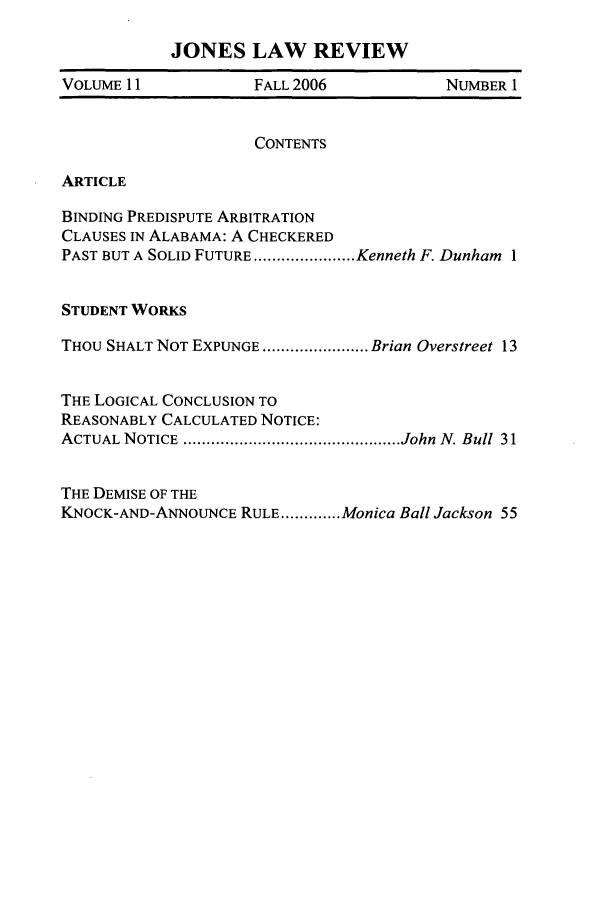handle is hein.journals/jones11 and id is 1 raw text is: JONES LAW REVIEWVOLUME 11            FALL 2006            NUMBER 1CONTENTSARTICLEBINDING PREDISPUTE ARBITRATIONCLAUSES IN ALABAMA: A CHECKEREDPAST BUT A SOLID FUTURE ...................... Kenneth F. Dunham 1STUDENT WORKSTHOU SHALT NOT EXPUNGE ....................... Brian Overstreet 13THE LOGICAL CONCLUSION TOREASONABLY CALCULATED NOTICE:ACTUAL NOTICE  ............................................... John  N. Bull  31THE DEMISE OF THEKNOCK-AND-ANNOUNCE RULE ............. Monica Ball Jackson 55