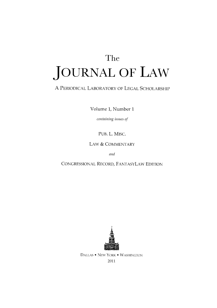 handle is hein.journals/joolaw1 and id is 1 raw text is: TheJOURNAL OF LAWA PERIODICAL LABORATORY OF LEGAL SCHOLARSHIPVolume 1, Number 1containing issues ofPUB. L. MISC.LAW & COMMENTARYandCONGRESSIONAL RECORD, FANTASYLAW EDITIONDALLAS * NEW YORK * WASHINGTON2011