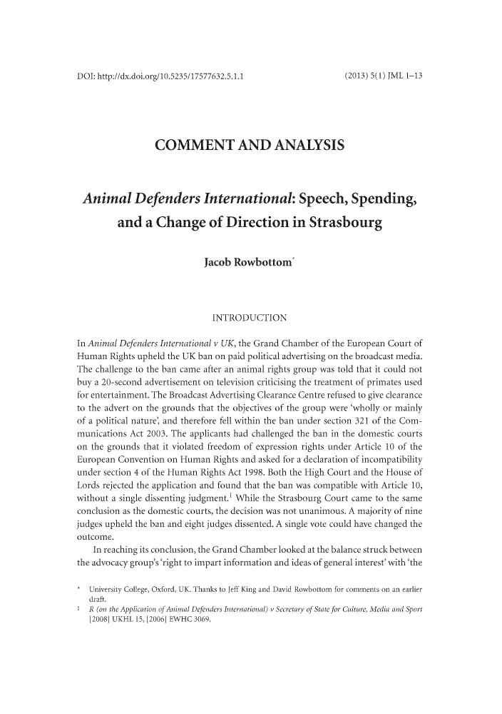 handle is hein.journals/joomaw5 and id is 1 raw text is: DOI: http://dx.doi.org/10.5235/17577632.5.1.1COMMENT AND ANALYSISAnimal Defenders International: Speech, Spending,and a Change of Direction in StrasbourgJacob Rowbottom'INTRODUCTIONIn Animal Defenders International v UK, the Grand Chamber of the European Court ofHuman Rights upheld the UK ban on paid political advertising on the broadcast media.The challenge to the ban came after an animal rights group was told that it could notbuy a 20-second advertisement on television criticising the treatment of primates usedfor entertainment. The Broadcast Advertising Clearance Centre refused to give clearanceto the advert on the grounds that the objectives of the group were 'wholly or mainlyof a political nature, and therefore fell within the ban under section 321 of the Com-munications Act 2003. The applicants had challenged the ban in the domestic courtson the grounds that it violated freedom of expression rights under Article 10 of theEuropean Convention on Human Rights and asked for a declaration of incompatibilityunder section 4 of the Human Rights Act 1998. Both the High Court and the House ofLords rejected the application and found that the ban was compatible with Article 10,without a single dissenting judgment.' While the Strasbourg Court came to the sameconclusion as the domestic courts, the decision was not unanimous. A majority of ninejudges upheld the ban and eight judges dissented. A single vote could have changed theoutcome.In reaching its conclusion, the Grand Chamber looked at the balance struck betweenthe advocacy group's'right to impart information and ideas of general interest' with'theUniversity College, Oxford, UK. Thanks to Jeff King and David Rowbottom for comments on an earlierdraft.IR (on the Application of Animal Defenders International) v Secretary of State for Culture, Mledia and Sport[2008] UKHL 15, [2006] EWHC 3069.(2013) 5(1) JML 1-13