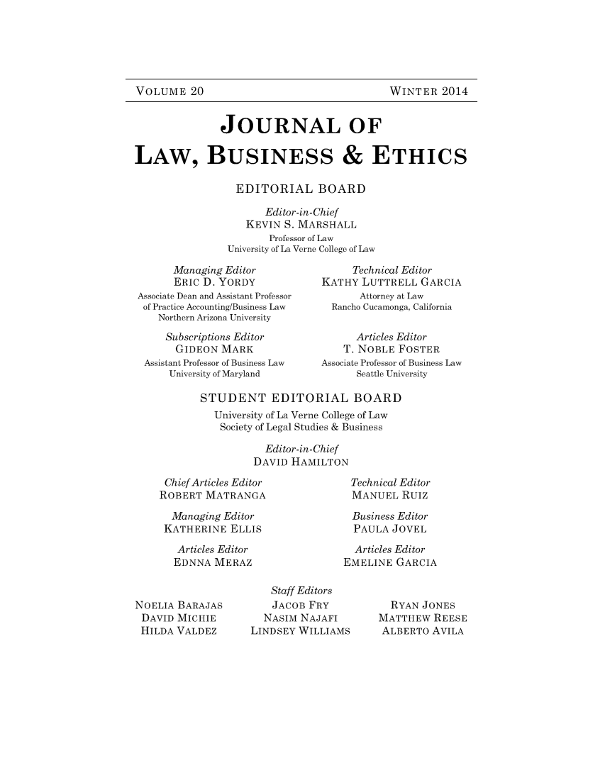 handle is hein.journals/jourlbun20 and id is 1 raw text is: WINTER 2014

JOURNAL OF
LAW, BUSINESS & ETHICS
EDITORIAL BOARD
Editor-in-Chief
KEVIN S. MARSHALL
Professor of Law
University of La Verne College of Law

Managing Editor
ERIC D. YORDY
Associate Dean and Assistant Professor
of Practice Accounting/Business Law
Northern Arizona University
Subscriptions Editor
GIDEON MARK
Assistant Professor of Business Law
University of Maryland

Technical Editor
KATHY LUTTRELL GARCIA
Attorney at Law
Rancho Cucamonga, California
Articles Editor
T. NOBLE FOSTER
Associate Professor of Business Law
Seattle University

STUDENT EDITORIAL BOARD
University of La Verne College of Law
Society of Legal Studies & Business
Editor-in-Chief
DAVID HAMILTON

Chief Articles Editor
ROBERT MATRANGA
Managing Editor
KATHERINE ELLIS
Articles Editor
EDNNA MERAZ

Technical Editor
MANUEL RuIz
Business Editor
PAULA JOVEL
Articles Editor
EMELINE GARCIA

NOELIA BARAJAS
DAVID MICHIE
HILDA VALDEZ

Staff Editors
JACOB FRY
NASIM NAJAFI
LINDSEY WILLIAMS

RYAN JONES
MATTHEW REESE
ALBERTO AVILA

VOLUME 20


