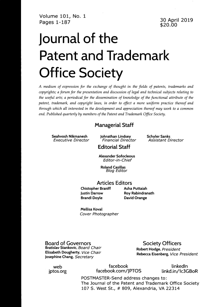 handle is hein.journals/jpatos101 and id is 1 raw text is: Volume 101, No. 1
Pages 1-187

30 April 2019
$20.00

Journal of the
Patent and Trademark
Office Society
A medium of expression for the exchange of thought in the fields of patents, trademarks and
copyrights; a forum for the presentation and discussion of legal and technical subjects relating to
the useful arts; a periodical for the dissemination of knowledge of the functional attribute of the
patent, trademark, and copyright laws, in order to effect a more uniform practice thereof and
through which all interested in the development and appreciation thereof may work to a common
end. Published quarterly by members of the Patent and Trademark Office Society.
Managerial Staff

Seahvosh Nikmanesh
Executive Director

Johnathan Lindsey
Financial Director
Editorial Staff

Schyler Sanks
Assistant Director

Alexander Sofocleous
Editor-in-Chief
Roland Casillas
Blog Editor
Articles Editors
Chistopher Braniff  Asha Puttaiah
Justin Darrow       Roy Rabindranath
Brandi Doyle        David Orange
Mellisa Koval
Cover Photographer

Board of Governors
Bratislav Stankovic, Board Chair
Elizabeth Dougherty, Vice Chair
Josephine Chang, Secretary

web
jptos.org

Society Officers
Robert Hodge, President
Rebecca Eisenberg, Vice President

facebook
facebook.com/JPTOS

linkedln
linkd.in/lc3GBoR

POSTMASTER-Send address changes to:
The Journal of the Patent and Trademark Office Society
107 S. West St., # 809, Alexandria, VA 22314


