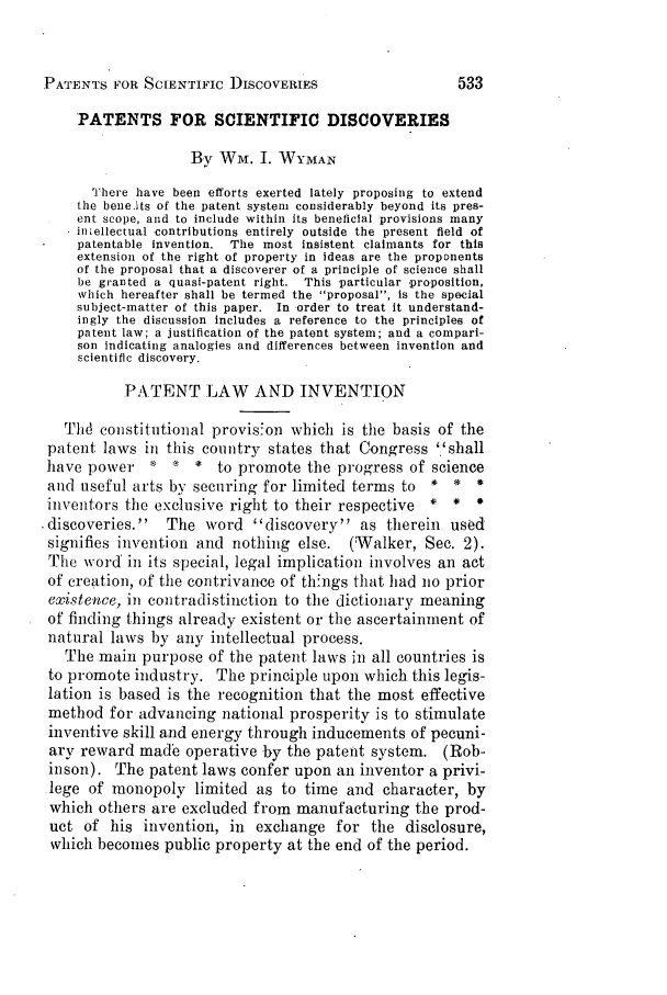 handle is hein.journals/jpatos11 and id is 557 raw text is: PATENTS FOR SCIENTIFIC DISCOVERIESPATENTS FOR SCIENTIFIC DISCOVERIESBy Wm. I. WYMANThere have been efforts exerted lately proposing to extendthe bene.1ts of the patent system considerably beyond its pres-ent scope, and to include within its beneficial provisions manyintellectual -contributions entirely outside the present field ofpatentable invention. The most insistent claimants for thisextension of the right of property in ideas are the proponentsof the proposal that a discoverer of a principle of science shallbe granted a quasi-patent right. This -particular -proposition,which hereafter shall be termed the proposal, is the specialsubject-matter of this paper. In order to treat it understand-ingly the discussion includes a reference to the principles ofpatent law; a justification of the patent system; and a compari-son indicating analogies and differences between invention andscientific discovery.PATENT LAW AND INVENTIONThd constitutional provis'on which is the basis of thepatent laws in this country states that Congress ''shallhave power    '  '  *  to promote the progress of scienceand useful arts by securing for limited terms to    *  *  *inIventors the exclusive right to their respective  *  *  *.discoveries.   The word discovery as therein usedsignifies invention and nothing else.    (Walker, See. 2).The word' in its special, legal implication involves an actof creation, of the contrivance of things that had no priorexistence, in contradistinction to the dictionary meaningof finding things already existent or the ascertainment ofnatural laws by any intellectual process.The main purpose of the patent laws in all countries isto promote industry. The principle upon which this legis-lation is based is the recognition that the most effectivemethod for advancing national prosperity is to stimulateinventive skill and energy through inducements of pecuni-ary reward made operative by the patent system. (Rob-inson). The patent laws confer upon an inventor a privi-lege of monopoly limited as to time and character, bywhich others are excluded from manufacturing the prod-uct of his invention, in exchange for the disclosure,which becomes public property at the end of the period.