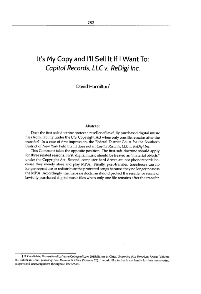 handle is hein.journals/jpatos97 and id is 244 raw text is: 



232


       It's  My Copy and I'll Sell It If I Want To:

            Capitol Records, LLC v. ReDigi Inc.



                              David  Hamilton*








                                   Abstract
   Does  the first-sale doctrine protect a reseller of lawfully purchased digital music
files from liability under the U.S. Copyright Act when only one file remains after the
transfer? In a case of first impression, the Federal District Court for the Southern
District of New York held that it does not in Capitol Records, LLC v. ReDigi Inc.
   This Comment   takes the opposite position. The first-sale doctrine should apply
for three related reasons. First, digital music should be treated as material objects
under the Copyright Act. Second, computer  hard drives are not phonorecords be-
cause they merely store and play MP3s.  Finally, post-transfer, transferors can no
longer reproduce or redistribute the protected songs because they no longer possess
the MP3s. Accordingly, the first-sale doctrine should protect the reseller or resale of
lawfully purchased digital music files when only one file remains after the transfer.


    J.D. Candidate, University of La Verne College of Law, 2015; Editor-in-Chief, University ofLa Verne Law Review (Volume
36); Editor-in-Chief, Journal of Law, Business & Ethics (Volume 20). I would like to thank my family for their unwavering
support and encouragement throughout law school.


