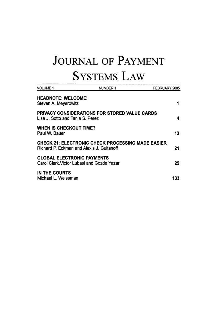 handle is hein.journals/jpaysy1 and id is 1 raw text is: JOURNAL OF PAYMENT
SYSTEMS LAW
VOLUME 1               NUMBER 1            FEBRUARY 2005
HEADNOTE: WELCOME!
Steven A. Meyerowitz                                1
PRIVACY CONSIDERATIONS FOR STORED VALUE CARDS
Lisa J. Sotto and Tania S. Perez                    4
WHEN IS CHECKOUT TIME?
Paul W. Bauer                                      13
CHECK 21: ELECTRONIC CHECK PROCESSING MADE EASIER
Richard P. Eckman and Alexis J. Gultanoff          21
GLOBAL ELECTRONIC PAYMENTS
Carol Clark,Victor Lubasi and Gozde Yazar          25
IN THE COURTS
Michael L. Weissman                               133


