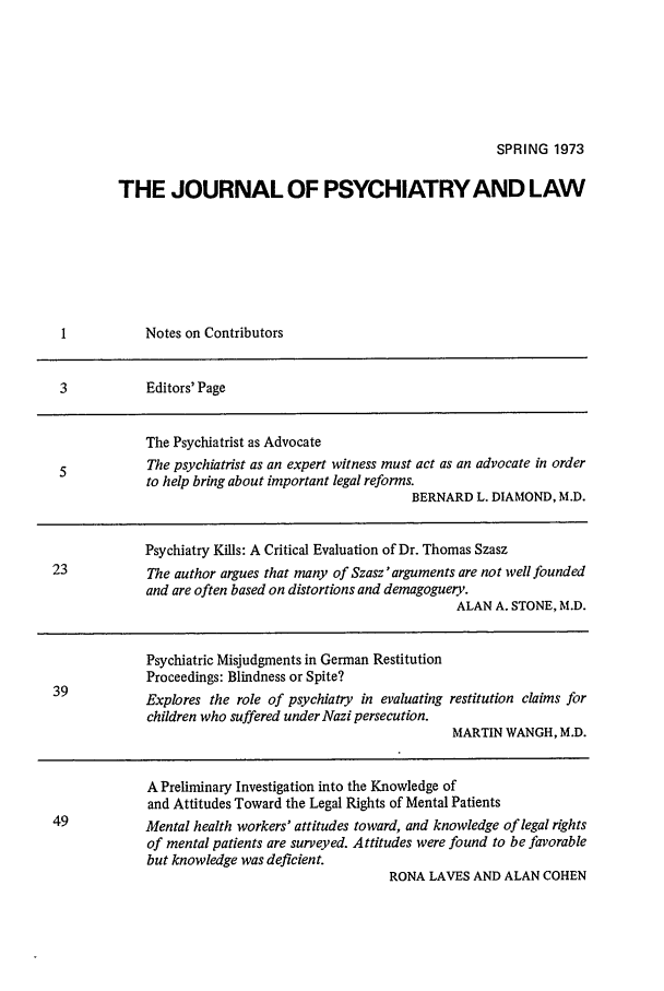 handle is hein.journals/jpsych1 and id is 1 raw text is: SPRING 1973THE JOURNAL OF PSYCHIATRY AND LAWI           Notes on Contributors3           Editors' PageThe Psychiatrist as AdvocateThe psychiatrist as an expert witness must act as an advocate in orderto help bring about important legal reforms.BERNARD L. DIAMOND, M.D.Psychiatry Kills: A Critical Evaluation of Dr. Thomas Szasz23           The author argues that many of Szasz 'arguments are not well foundedand are often based on distortions and demagoguery.ALAN A. STONE, M.D.Psychiatric Misjudgments in German RestitutionProceedings: Blindness or Spite?Explores the role of psychiatry in evaluating restitution claims forchildren who suffered under Nazi persecution.MARTIN WANGH, M.D.A Preliminary Investigation into the Knowledge ofand Attitudes Toward the Legal Rights of Mental Patients49           Mental health workers' attitudes toward, and knowledge of legal rightsof mental patients are surveyed. Attitudes were found to be favorablebut knowledge was deficient.RONA LAVES AND ALAN COHEN