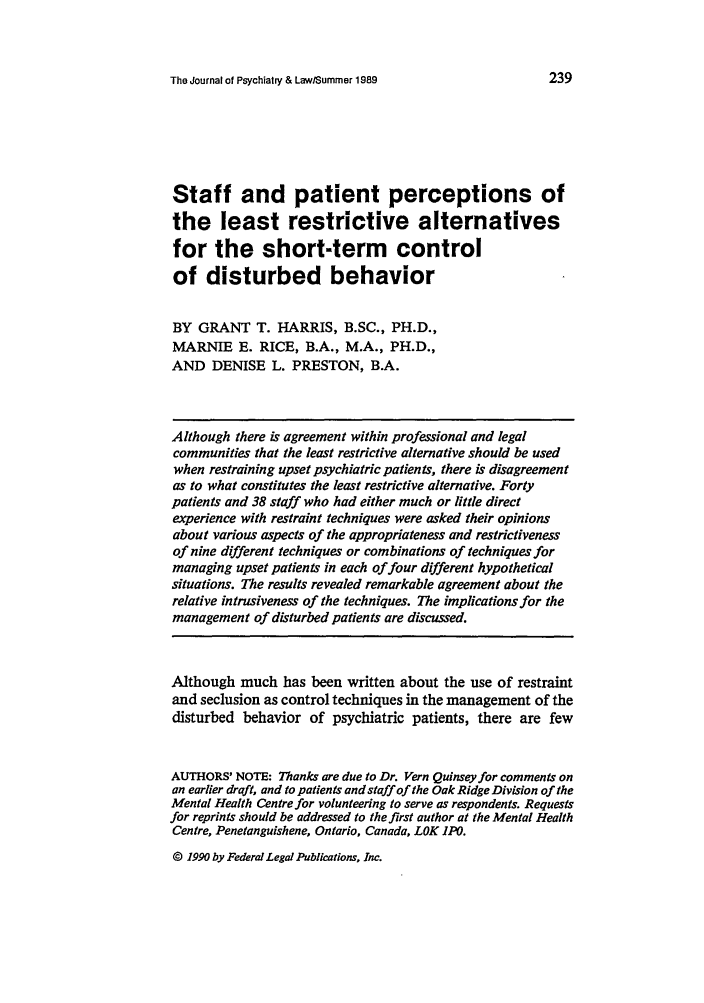 handle is hein.journals/jpsych17 and id is 249 raw text is: The Journal of Psychiary & Law/Summer 1989

Staff and patient perceptions of
the least restrictive alternatives
for the short-term control
of disturbed behavior
BY GRANT T. HARRIS, B.SC., PH.D.,
MARNIE E. RICE, B.A., M.A., PH.D.,
AND DENISE L. PRESTON, B.A.
Although there is agreement within professional and legal
communities that the least restrictive alternative should be used
when restraining upset psychiatric patients, there is disagreement
as to what constitutes the least restrictive alternative. Forty
patients and 38 staff who had either much or little direct
experience with restraint techniques were asked their opinions
about various aspects of the appropriateness and restrictiveness
of nine different techniques or combinations of techniques for
managing upset patients in each of four different hypothetical
situations. The results revealed remarkable agreement about the
relative intrusiveness of the techniques. The implications for the
management of disturbed patients are discussed.
Although much has been written about the use of restraint
and seclusion as control techniques in the management of the
disturbed behavior of psychiatric patients, there are few
AUTHORS' NOTE: Thanks are due to Dr. Vern Quinsey for comments on
an earlier draft, and to patients and staff of the Oak Ridge Division of the
Mental Health Centre for volunteering to serve as respondents. Requests
for reprints should be addressed to the first author at the Mental Health
Centre, Penetanguishene, Ontario, Canada, LOK IPO.

© 1990 by FederalLegal Publications, Inc.


