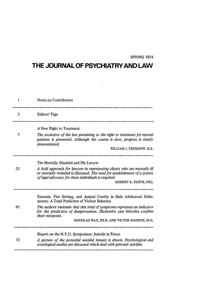 handle is hein.journals/jpsych2 and id is 1 raw text is: SPRING 1974THE JOURNAL OF PSYCHIATRY AND LAW1          Notes on Contributors3          Editors' PageA New Right to Treatment7          The evolution of the law pertaining to the right to treatment for mentalpatients is presented. Although the course is slow, progress is clearlydemonstrated.WILLIAM J. FREMOUW, M.S.The Mentally Disabled and His Lawyer33          A bold approach for lawyers in representing clients who are mentally illor mentally retarded is discussed. The need for establishment of a systemof legal advocacy for these individuals is required.ROBERT K. PATCH, ESQ.Enuresis, Fire Setting, and Animal Cruelty in Male Adolescent Delin-quents: A Triad Predictive of Violent Behavior45          The authors maintain that this triad of symptoms represents an indicatorfor the prediction of dangerousness. Illustrative case histories confirmtheir viewpoint.DOUGLAS WAX, PH.D. AND VICTOR HADDOX, M.D.Report on the N.Y.U. Symposium: Suicide in Prison73          A picture of the potential suicidal inmate is drawn. Psychological andsociological studies are discussed which deal with prisoner suicides.