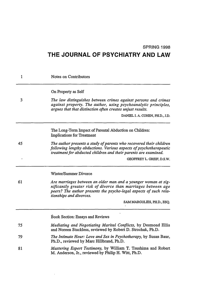 handle is hein.journals/jpsych26 and id is 1 raw text is: SPRING 1998THE JOURNAL OF PSYCHIATRY AND LAWNotes on ContributorsOn Property as Self3              The law distinguishes between crimes against persons and crimesagainst property. The author, using psychoanalytic principles,argues that that distinction often creates unjust results.DANIEL I. A. COHEN, PH.D., J.D.The Long-Term Impact of Parental Abduction on Children:Implications for Treatment45              The author presents a study of parents who recovered their childrenfollowing lengthy abductions. Various aspects of psychotherapeutictreatment for abducted children and their parents are examined.GEOFFREY L. GREIF, D.S.W.Winter/Summer Divorce61              Are marriages between an older man and a younger woman at sig-nificantly greater risk of divorce than marriages between agepeers? The author presents the psycho-legal aspects of such rela-tionships and divorces.SAM MARGULIES, PH.D., ESQ.book Section: Essays and ReviewsMediating and Negotiating Marital Conflicts, by Desmond Ellisand Noreen Stuckless, reviewed by Robert D. Strochak, Ph.D.The Intimate Hour: Love and Sex in Psychotherapy, by Susan Baur,Ph.D., reviewed by Marc Hillbrand, Ph.D.Mastering Expert Testimony, by William T. Tsushima and RobertM. Anderson, Jr., reviewed by Philip H. Witt, Ph.D.