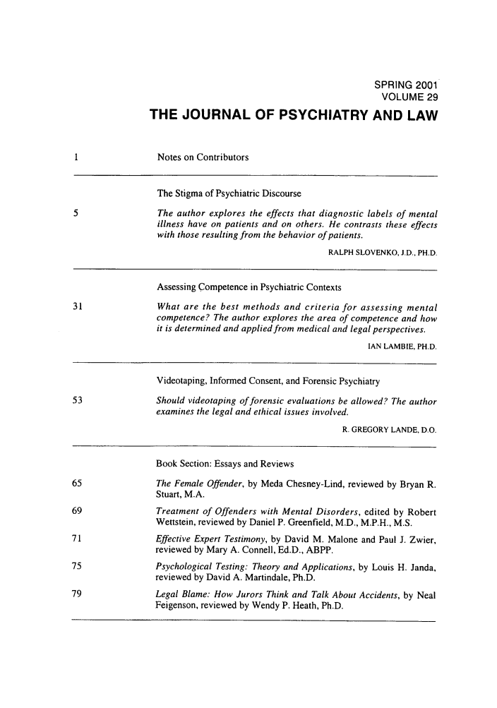 handle is hein.journals/jpsych29 and id is 1 raw text is: SPRING 2001VOLUME 29THE JOURNAL OF PSYCHIATRY AND LAWNotes on ContributorsThe Stigma of Psychiatric Discourse5                 The author explores the effects that diagnostic labels of mentalillness have on patients and on others. He contrasts these effectswith those resulting from the behavior of patients.RALPH SLOVENKO, J.D., PH.D.Assessing Competence in Psychiatric Contexts31                What are the best methods and criteria for assessing mentalcompetence? The author explores the area of competence and howit is determined and applied from medical and legal perspectives.IAN LAMBIE, PH.D.Videotaping, Informed Consent, and Forensic Psychiatry53                Should videotaping of forensic evaluations be allowed? The authorexamines the legal and ethical issues involved.R. GREGORY LANDE, D.O.Book Section: Essays and Reviews65                The Female Offender, by Meda Chesney-Lind, reviewed by Bryan R.Stuart, M.A.69                Treatment of Offenders with Mental Disorders, edited by RobertWettstein, reviewed by Daniel P. Greenfield, M.D., M.P.H., M.S.71                Effective Expert Testimony, by David M. Malone and Paul J. Zwier,reviewed by Mary A. Connell, Ed.D., ABPP.75                Psychological Testing: Theory and Applications, by Louis H. Janda,reviewed by David A. Martindale, Ph.D.79                Legal Blame: How Jurors Think and Talk About Accidents, by NealFeigenson, reviewed by Wendy P. Heath, Ph.D.