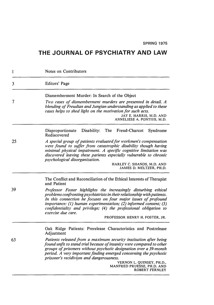handle is hein.journals/jpsych3 and id is 1 raw text is: SPRING 1975THE JOURNAL OF PSYCHIATRY AND LAWI               Notes on Contributors3               Editors' PageDismemberment Murder: In Search of the Object7               Two cases of dismemberment murders are presented in detail. Ablending of Freudian and Jungian understanding as applied to thesecases helps to shed light on the motivation for such acts.JAY E. HARRIS, M.D. ANDANNELIESE A. PONTIUS, M.D.Disproportionate  Disability: The  Freud-Charcot SyndromeRediscovered25              A special group of patients evaluated for workmen's compensationwere found to suffer from catastrophic disability though havingminimal physical impairment. A specific cognitive limitation wasdiscovered leaving these patients especially vulnerable to chronicpsychological disorganization.HARLEY C. SHANDS, M.D. ANDJAMES D. MELTZER. PH.D.The Conflict and Reconciliation of the Ethical Interests of Therapistand Patient39              Professor Foster highlights the increasingly disturbing ethicalproblems confronting psychiatrists in their relationship with patients.In this connection he focuses on four major issues of profoundimportance: (1) human experimentation; (2) informed consent; (3)confidentiality and privilege; (4) the professional obligation toexercise due care.PROFESSOR HENRY H. FOSTER.'JR.Oak Ridge Patients: Prerelease Characteristics and PostreleaseAdjustment63              Patients released from a maximum security institution after being.found unfit to stand trial because of insanity were compared to othergroups of prisoners without psychotic designation over a 39-monthperiod. A very important finding emerged concerning the psychoticprisoner's recidivism and dangerousness.VERNON L. QUINSEY, PH.D..MANFRED PRUESSE. PH.D. ANDROBERT FERNLEY