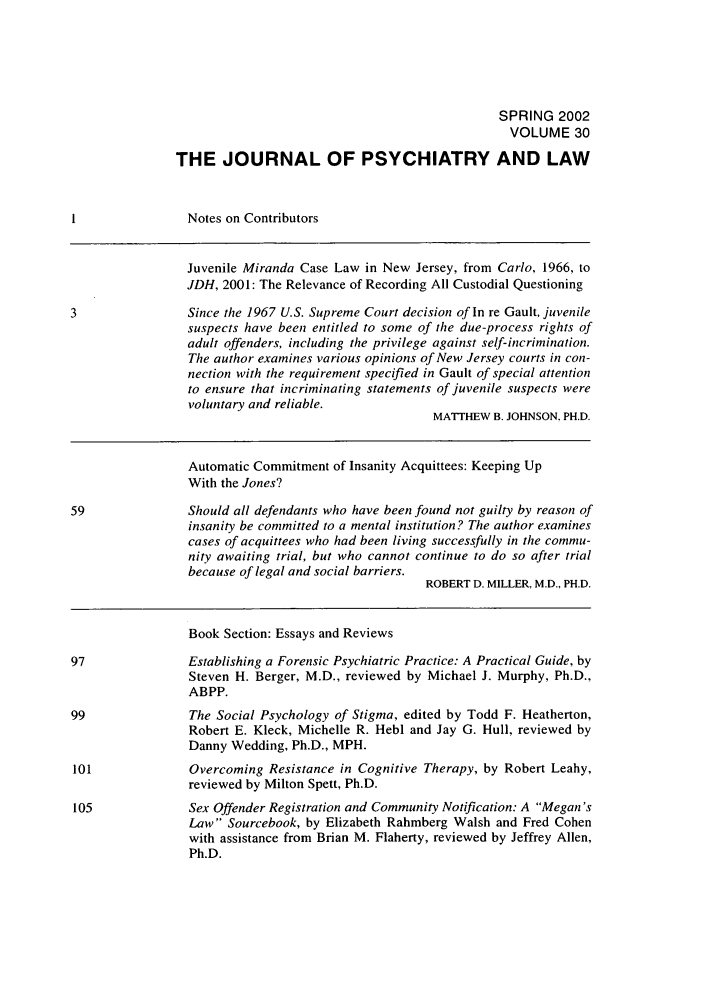 handle is hein.journals/jpsych30 and id is 1 raw text is: SPRING 2002VOLUME 30THE JOURNAL OF PSYCHIATRY AND LAWNotes on ContributorsJuvenile Miranda Case Law in New Jersey, from Carlo, 1966, toJDH, 2001: The Relevance of Recording All Custodial Questioning3                Since the 1967 U.S. Supreme Court decision of In re Gault, juvenilesuspects have been entitled to some of the due-process rights ofadult offenders, including the privilege against self-incrimination.The author examines various opinions of New Jersey courts in con-nection with the requirement specified in Gault of special attentionto ensure that incriminating statements of juvenile suspects werevoluntary and reliable.MATTHEW B. JOHNSON. PH.D.Automatic Commitment of Insanity Acquittees: Keeping UpWith the Jones?59               Should all defendants who have been found not guilty by reason ofinsanity be committed to a mental institution? The author examinescases of acquittees who had been living successfully in the commu-nity awaiting trial, but who cannot continue to do so after trialbecause of legal and social barriers.ROBERT D. MILLER, M.D., PH.D.Book Section: Essays and ReviewsEstablishing a Forensic Psychiatric Practice: A Practical Guide, bySteven H. Berger, M.D., reviewed by Michael J. Murphy, Ph.D.,ABPP.The Social Psychology of Stigma, edited by Todd F. Heatherton,Robert E. Kleck, Michelle R. Hebl and Jay G. Hull, reviewed byDanny Wedding, Ph.D., MPH.Overcoming Resistance in Cognitive Therapy, by Robert Leahy,reviewed by Milton Spett, Ph.D.Sex Offender Registration and Community Notification: A Megan'sLaw Sourcebook, by Elizabeth Rahmberg Walsh and Fred Cohenwith assistance from Brian M. Flaherty, reviewed by Jeffrey Allen,Ph.D.