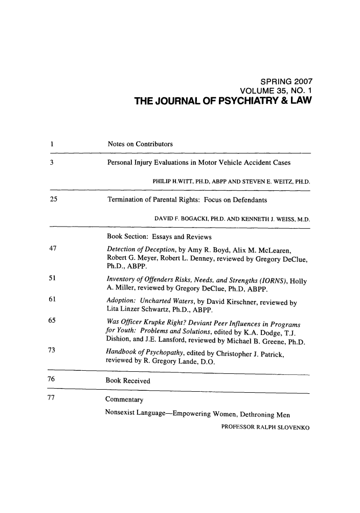 handle is hein.journals/jpsych35 and id is 1 raw text is: SPRING 2007VOLUME 35, NO. 1THE JOURNAL OF PSYCHIATRY & LAW1               Notes on Contributors3               Personal Injury Evaluations in Motor Vehicle Accident CasesPHILIP H.WITT, PH.D, ABPP AND STEVEN E. WEITZ, PH.D.25              Termination of Parental Rights: Focus on DefendantsDAVID F. BOGACKI, PH.D. AND KENNETH J. WEISS, M.D.Book Section: Essays and Reviews47              Detection of Deception, by Amy R. Boyd, Alix M. McLearen,Robert G. Meyer, Robert L. Denney, reviewed by Gregory DeClue,Ph.D., ABPP.51              Inventory of Offenders Risks, Needs, and Strengths (IORNS), HollyA. Miller, reviewed by Gregory DeClue, Ph.D, ABPP.61              Adoption: Uncharted Waters, by David Kirschner, reviewed byLita Linzer Schwartz, Ph.D., ABPP.65               Was Officer Krupke Right? Deviant Peer Influences in Programsfor Youth: Problems and Solutions, edited by K.A. Dodge, T.J.Dishion, and J.E. Lansford, reviewed by Michael B. Greene, Ph.D.73              Handbook of Psychopathy, edited by Christopher J. Patrick,reviewed by R. Gregory Lande, D.O.76              Book Received77              CommentaryNonsexist Language-Empowering Women, Dethroning MenPROFESSOR RALPH SLOVENKO