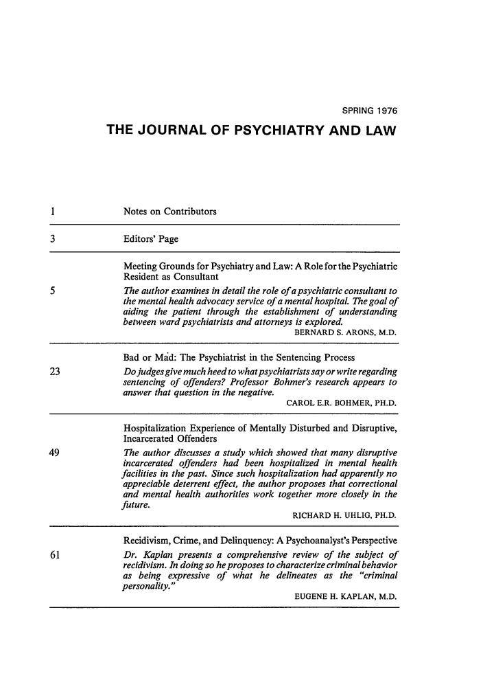 handle is hein.journals/jpsych4 and id is 1 raw text is: SPRING 1976THE JOURNAL OF PSYCHIATRY AND LAWI              Notes on Contributors3               Editors' PageMeeting Grounds for Psychiatry and Law: A Role for the PsychiatricResident as Consultant5               The author examines in detail the role of a psychiatric consultant tothe mental health advocacy service of a mental hospital. The goal ofaiding the patient through the establishment of understandingbetween ward psychiatrists and attorneys is explored.BERNARD S. ARONS, M.D.Bad or Mad: The Psychiatrist in the Sentencing Process23              Do judges give much heed to what psychiatrists say or write regardingsentencing of offenders? Professor Bohmer's research appears toanswer that question in the negative.CAROL E.R. BOHMER, PH.D.Hospitalization Experience of Mentally Disturbed and Disruptive,Incarcerated Offenders49              The author discusses a study which showed that many disruptiveincarcerated offenders had been hospitalized in mental healthfacilities in the past. Since such hospitalization had apparently noappreciable deterrent effect, the author proposes that correctionaland mental health authorities work together more closely in thefuture.RICHARD H. UHLIG, PH.D.Recidivism, Crime, and Delinquency: A Psychoanalyst's Perspective61              Dr. Kaplan presents a comprehensive review of the subject ofrecidivism. In doing so he proposes to characterize criminal behavioras being expressive of what he delineates as the criminalpersonality.EUGENE H. KAPLAN, M.D.
