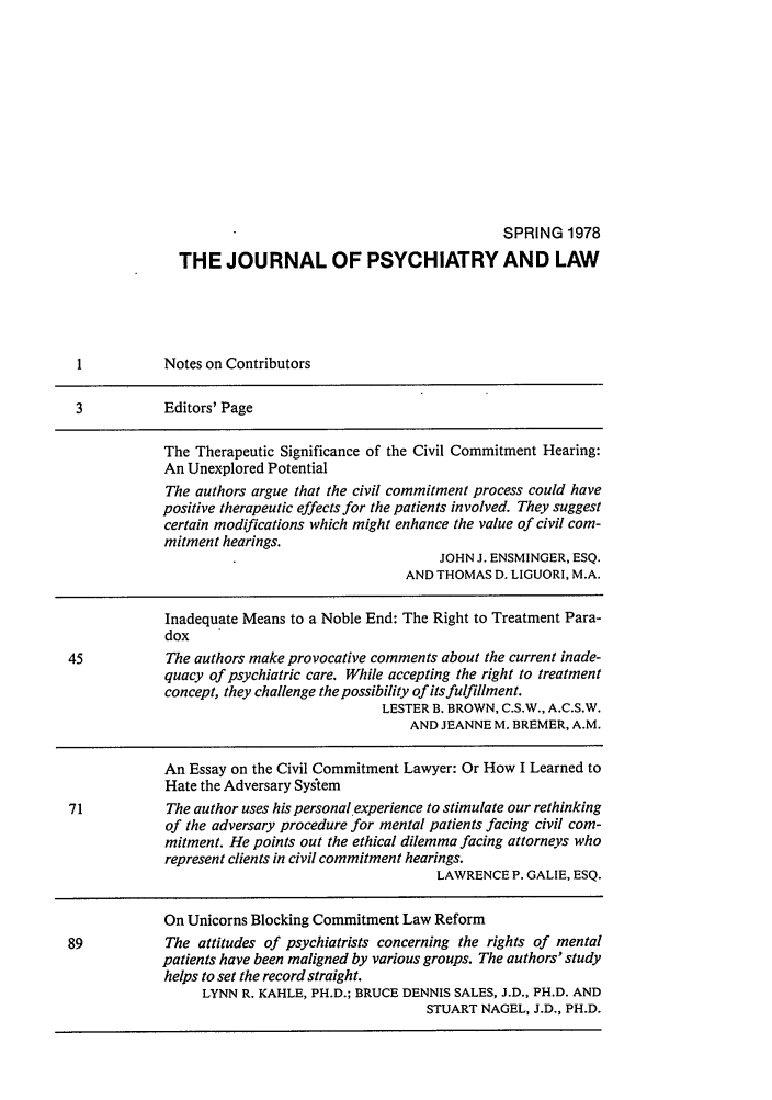handle is hein.journals/jpsych6 and id is 1 raw text is: SPRING 1978TH E JOU RNAL OF PSYCHIATRY AN D LAWI          Notes on Contributors3           Editors' PageThe Therapeutic Significance of the Civil Commitment Hearing:An Unexplored PotentialThe authors argue that the civil commitment process could havepositive therapeutic effects for the patients involved. They suggestcertain modifications which might enhance the value of civil com-mitment hearings.JOHN J. ENSMINGER, ESQ.AND THOMAS D. LIGUORI, M.A.Inadequate Means to a Noble End: The Right to Treatment Para-dox45           The authors make provocative comments about the current inade-quacy of psychiatric care. While accepting the right to treatmentconcept, they challenge the possibility of its fulfillment.LESTER B. BROWN, C.S.W., A.C.S.W.AND JEANNE M. BREMER, A.M.An Essay on the Civil Commitment Lawyer: Or How I Learned toHate the Adversary Sysitem71           The author uses his personal experience to stimulate our rethinkingof the adversary procedure for mental patients facing civil com-mitment. He points out the ethical dilemma facing attorneys whorepresent clients in civil commitment hearings.LAWRENCE P. GALIE, ESQ.On Unicorns Blocking Commitment Law Reform89           The attitudes of psychiatrists concerning the rights of mentalpatients have been maligned by various groups. The authors' studyhelps to set the record straight.LYNN R. KAHLE, PH.D.; BRUCE DENNIS SALES, J.D., PH.D. ANDSTUART NAGEL, J.D., PH.D.