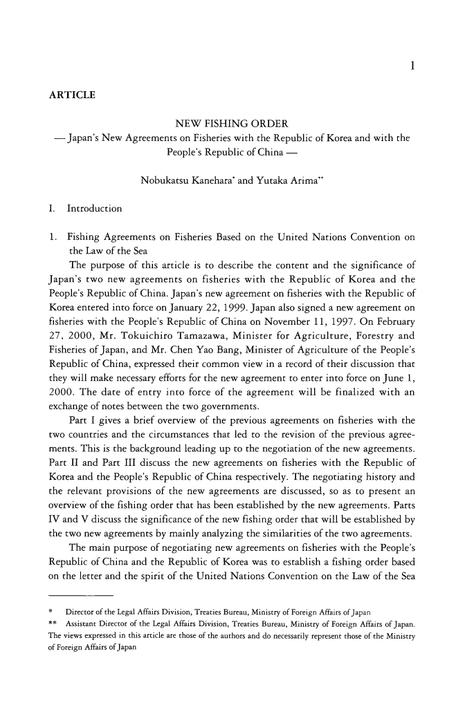 handle is hein.journals/jpyintl42 and id is 9 raw text is: 1ARTICLENEW FISHING ORDER- Japan's New Agreements on Fisheries with the Republic of Korea and with thePeople's Republic of China -Nobukatsu Kanehara* and Yutaka ArimaI.  Introduction1. Fishing Agreements on Fisheries Based on the United Nations Convention onthe Law of the SeaThe purpose of this article is to describe the content and the significance ofJapan's two new agreements on fisheries with the Republic of Korea and thePeople's Republic of China. Japan's new agreement on fisheries with the Republic ofKorea entered into force on January 22, 1999. Japan also signed a new agreement onfisheries with the People's Republic of China on November 11, 1997. On February27, 2000, Mr. Tokuichiro Tamazawa, Minister for Agriculture, Forestry andFisheries of Japan, and Mr. Chen Yao Bang, Minister of Agriculture of the People'sRepublic of China, expressed their common view in a record of their discussion thatthey will make necessary efforts for the new agreement to enter into force on June 1,2000. The date of entry into force of the agreement will be finalized with anexchange of notes between the two governments.Part I gives a brief overview of the previous agreements on fisheries with thetwo countries and the circumstances that led to the revision of the previous agree-ments. This is the background leading up to the negotiation of the new agreements.Part II and Part III discuss the new agreements on fisheries with the Republic ofKorea and the People's Republic of China respectively. The negotiating history andthe relevant provisions of the new agreements are discussed, so as to present anoverview of the fishing order that has been established by the new agreements. PartsIV and V discuss the significance of the new fishing order that will be established bythe two new agreements by mainly analyzing the similarities of the two agreements.The main purpose of negotiating new agreements on fisheries with the People'sRepublic of China and the Republic of Korea was to establish a fishing order basedon the letter and the spirit of the United Nations Convention on the Law of the Sea*   Director of the Legal Affairs Division, Treaties Bureau, Ministry of Foreign Affairs of Japan** Assistant Director of the Legal Affairs Division, Treaties Bureau, Ministry of Foreign Affairs of Japan.The views expressed in this article are those of the authors and do necessarily represent those of the Ministryof Foreign Affairs of Japan