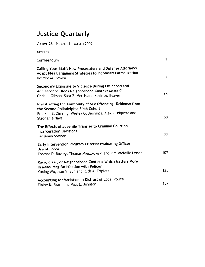 handle is hein.journals/jquart26 and id is 1 raw text is: Justice QuarterlyVOLUME 26 NUMBER 1 MARCH 2009ARTICLESCorrigendum                                                       1Calling Your Bluff: How Prosecutors and Defense AttorneysAdapt Plea Bargaining Strategies to Increased FormalizationDeirdre M. Bowen                                                 2Secondary Exposure to Violence During Childhood andAdolescence: Does Neighborhood Context Matter?Chris L. Gibson, Sara Z. Morris and Kevin M. Beaver             30Investigating the Continuity of Sex Offending: Evidence fromthe Second Philadelphia Birth CohortFranklin E. Zimring, Wesley G. Jennings, Alex R. Piquero andStephanie Hays                                                  58The Effects of Juvenile Transfer to Criminal Court onIncarceration DecisionsBenjamin Steiner                                                77Early Intervention Program Criteria: Evaluating OfficerUse of ForceThomas D. Bazley, Thomas Mieczkowski and Kim Michelle Lersch    107Race, Class, or Neighborhood Context: Which Matters Morein Measuring Satisfaction with Police?Yuning Wu, Ivan Y. Sun and Ruth A. Triplett                     125Accounting for Variation in Distrust of Local PoliceElaine B. Sharp and Paul E. Johnson                             157