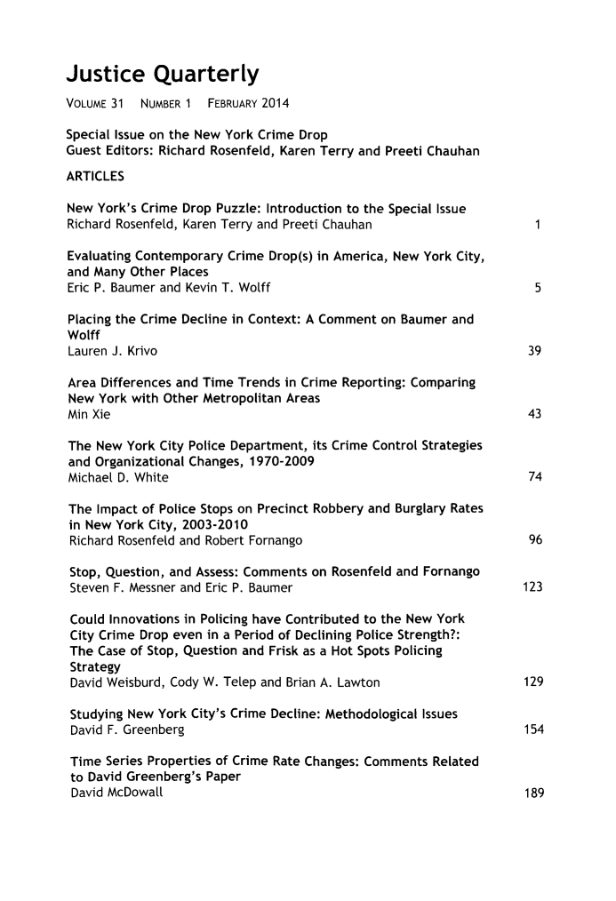 handle is hein.journals/jquart31 and id is 1 raw text is: Justice QuarterlyVOLUME 31  NUMBER 1 FEBRUARY 2014Special Issue on the New York Crime DropGuest Editors: Richard Rosenfeld, Karen Terry and Preeti ChauhanARTICLESNew York's Crime Drop Puzzle: Introduction to the Special IssueRichard Rosenfeld, Karen Terry and Preeti Chauhan              1Evaluating Contemporary Crime Drop(s) in America, New York City,and Many Other PlacesEric P. Baumer and Kevin T. Wolff                             5Placing the Crime Decline in Context: A Comment on Baumer andWolffLauren J. Krivo                                              39Area Differences and Time Trends in Crime Reporting: ComparingNew York with Other Metropolitan AreasMin Xie                                                       43The New York City Police Department, its Crime Control Strategiesand Organizational Changes, 1970-2009Michael D. White                                              74The Impact of Police Stops on Precinct Robbery and Burglary Ratesin New York City, 2003-2010Richard Rosenfeld and Robert Fornango                        96Stop, Question, and Assess: Comments on Rosenfeld and FornangoSteven F. Messner and Eric P. Baumer                         123Could Innovations in Policing have Contributed to the New YorkCity Crime Drop even in a Period of Declining Police Strength?:The Case of Stop, Question and Frisk as a Hot Spots PolicingStrategyDavid Weisburd, Cody W. Telep and Brian A. Lawton            129Studying New York City's Crime Decline: Methodological IssuesDavid F. Greenberg                                           154Time Series Properties of Crime Rate Changes: Comments Relatedto David Greenberg's PaperDavid McDowall                                              189
