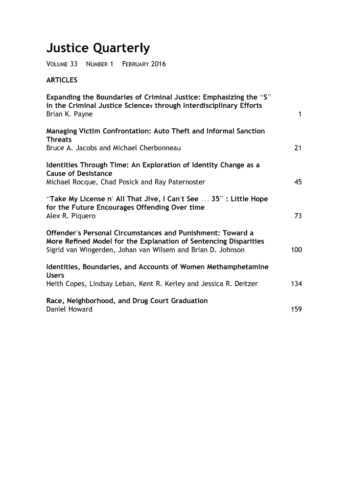 handle is hein.journals/jquart33 and id is 1 raw text is: Justice QuarterlyVOLUME 33  NUMBER 1  FEBRUARY 2016ARTICLESExpanding the Boundaries of Criminal Justice: Emphasizing the Sin the Criminal Justice Sciences through Interdisciplinary EffortsBrian K. PayneManaging Victim Confrontation: Auto Theft and Informal SanctionThreatsBruce A. Jacobs and Michael Cherbonneau                             21Identities Through Time: An Exploration of Identity Change as aCause of DesistanceMichael Rocque, Chad Posick and Ray Paternoster                     45Take My License n' All That Jive, I Can't See ... 35 : Little Hopefor the Future Encourages Offending Over timeAlex R. Piquero                                                     73Offender's Personal Circumstances and Punishment: Toward aMore Refined Model for the Explanation of Sentencing DisparitiesSigrid van Wingerden, Johan van Wilsem and Brian D. Johnson    100Identities, Boundaries, and Accounts of Women MethamphetamineUsersHeith Copes, Lindsay Leban, Kent R. Kerley and Jessica R. Deitzer  134Race, Neighborhood, and Drug Court GraduationDaniel Howard                                                      159