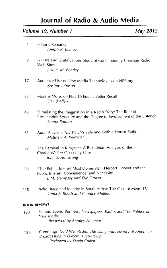 handle is hein.journals/jradstud19 and id is 1 raw text is: ï»¿journal of Radio & Audio MediaVolume 19, Number 1                                 May 20121    Editor's Remarksloseph R. Blaney2    A Uses and Gratifications Study of Contemporary Christian RadioWeb Sitesloshua M. Bentley17    Audience Use of New Media Technologies on NPR.orgKristine Johnson33    More is More: 60 Plus 10 Equals Better RecallDavid Allan45    Stimulating the Imagination in a Radio Story: The Role ofPresentation Structure and the Degree of Involvement of the ListenerEmma Rodero61    Aural Atavism: The Witch's Tale and Gothic Horror RadioMatthew A. Killmeier83    The Carnival in Kingstree: A Bakhtinian Analysis of theCharlie Walker Obscenity CaseJohn S. Armstrong96    The Public Interest Must Dominate: Herbert Hoover and thePublic Interest, Convenience, and Necessity]. M. Dempsey and Eric Gruver110    Radio, Race and Identity in South Africa: The Case of Metro FMTanja E. Bosch and Candice MullinsBOOK REVIEWS123    Stamm, Sound Business: Newspapers, Radio, and The Politics ofNew MediaReviewed by Bradley Freeman126    Cummings, Cold War Radio: The Dangerous History of AmericanBroadcasting in Europe, 1950-1989Reviewed by David Cullen