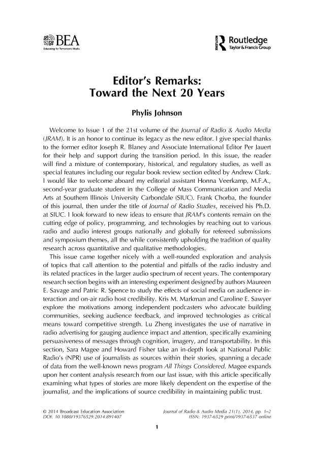 handle is hein.journals/jradstud21 and id is 1 raw text is: B   A                                          'ZRoutledgeu w  Taylor&Francis GroupEditor's Remarks:Toward the Next 20 YearsPhylis JohnsonWelcome to Issue 1 of the 21st volume of the journal of Radio & Audio Media(]RAM). It is an honor to continue its legacy as the new editor. I give special thanksto the former editor Joseph R. Blaney and Associate International Editor Per Jauertfor their help and support during the transition period. In this issue, the readerwill find a mixture of contemporary, historical, and regulatory studies, as well asspecial features including our regular book review section edited by Andrew Clark.I would like to welcome aboard my editorial assistant Honna Veerkamp, M.F.A.,second-year graduate student in the College of Mass Communication and MediaArts at Southern Illinois University Carbondale (SIUC). Frank Chorba, the founderof this journal, then under the title of journal of Radio Studies, received his Ph.D.at SIUC. I look forward to new ideas to ensure that ]RAM's contents remain on thecutting edge of policy, programming, and technologies by reaching out to variousradio and audio interest groups nationally and globally for refereed submissionsand symposium themes, all the while consistently upholding the tradition of qualityresearch across quantitative and qualitative methodologies.This issue came together nicely with a well-rounded exploration and analysisof topics that call attention to the potential and pitfalls of the radio industry andits related practices in the larger audio spectrum of recent years. The contemporaryresearch section begins with an interesting experiment designed by authors MaureenE. Savage and Patric R. Spence to study the effects of social media on audience in-teraction and on-air radio host credibility. Kris M. Markman and Caroline E. Sawyerexplore the motivations among independent podcasters who advocate buildingcommunities, seeking audience feedback, and improved technologies as criticalmeans toward competitive strength. Lu Zheng investigates the use of narrative inradio advertising for gauging audience impact and attention, specifically examiningpersuasiveness of messages through cognition, imagery, and transportability. In thissection, Sara Magee and Howard Fisher take an in-depth look at National PublicRadio's (NPR) use of journalists as sources within their stories, spanning a decadeof data from the well-known news program A// Things Considered. Magee expandsupon her content analysis research from our last issue, with this article specificallyexamining what types of stories are more likely dependent on the expertise of thejournalist, and the implications of source credibility in maintaining public trust.D 2014 Broadcast Education Association  fournal of Radio & Audio Media 21(1), 2014, pp. 1-2DOI: 10. 1080/19376529.2014.891407         ISN: 1937-6529 print/1937-6537 online1