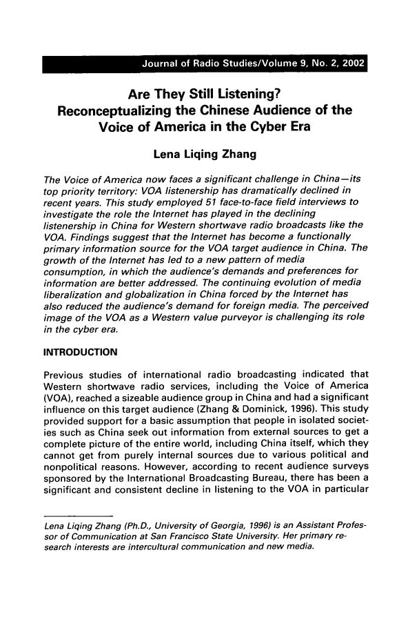 handle is hein.journals/jradstud9 and id is 333 raw text is: Are They Still Listening?Reconceptualizing the Chinese Audience of theVoice of America in the Cyber EraLena Liqing ZhangThe Voice of America now faces a significant challenge in China-itstop priority territory: VOA listenership has dramatically declined inrecent years. This study employed 51 face-to-face field interviews toinvestigate the role the Internet has played in the declininglistenership in China for Western shortwave radio broadcasts like theVOA. Findings suggest that the Internet has become a functionallyprimary information source for the VOA target audience in China. Thegrowth of the Internet has led to a new pattern of mediaconsumption, in which the audience's demands and preferences forinformation are better addressed. The continuing evolution of medialiberalization and globalization in China forced by the Internet hasalso reduced the audience's demand for foreign media. The perceivedimage of the VOA as a Western value purveyor is challenging its rolein the cyber era.INTRODUCTIONPrevious studies of international radio broadcasting indicated thatWestern shortwave radio services, including the Voice of America(VOA), reached a sizeable audience group in China and had a significantinfluence on this target audience (Zhang & Dominick, 1996). This studyprovided support for a basic assumption that people in isolated societ-ies such as China seek out information from external sources to get acomplete picture of the entire world, including China itself, which theycannot get from purely internal sources due to various political andnonpolitical reasons. However, according to recent audience surveyssponsored by the International Broadcasting Bureau, there has been asignificant and consistent decline in listening to the VOA in particularLena Liqing Zhang (Ph.D., University of Georgia, 1996) is an Assistant Profes-sor of Communication at San Francisco State University. Her primary re-search interests are intercultural communication and new media.