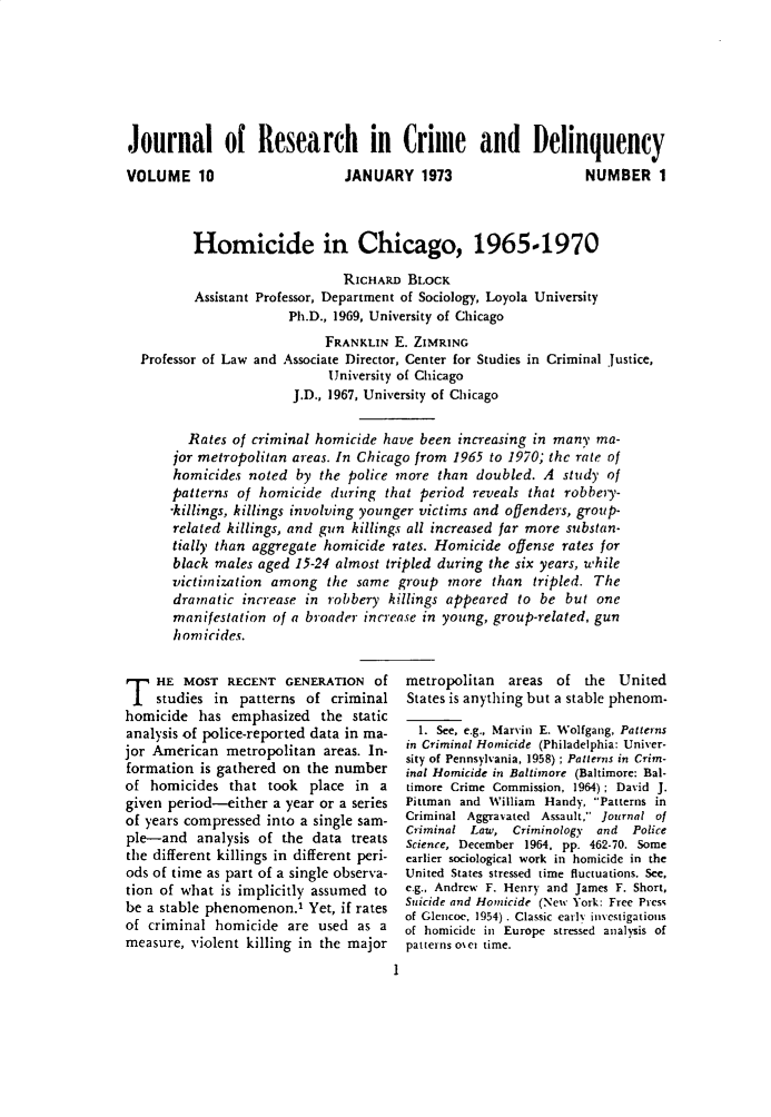 handle is hein.journals/jrcd10 and id is 1 raw text is: Journal of Research in Crime and DelinquencyVOLUME 10                      JANUARY   1973                   NUMBER 1         Homicide in Chicago, 1965-1970                              RICHARD  BLOCK          Assistant Professor, Department of Sociology, Loyola University                       Ph.D., 1969, University of Chicago                            FRANKLIN  E. ZIMRING  Professor of Law and Associate Director, Center for Studies in Criminal Justice,                            University of Chicago                       J.D., 1967, University of Chicago         Rates of criminal homicide have been  increasing in many ma-      jor metropolitan areas. In Chicago from 1965 to 1970; the rate of      homicides  noted  by the police more  than doubled. A  study of      patterns  of homicide  during that period  reveals that robbeiy-      -killings, killings involving younger victims and offenders, group-      related killings, and gun killings all increased far more substan-      tially than aggregate homicide rates. Homicide  offense rates for      black males aged  15-24 almost tripled during the six years, while      victimization among   the same  group  more  than  tripled. The      dramatic  increase in robbery  killings appeared to be  but one      manifestation  of a broader increase in young, group-related, gun      homicides.T   HE  MOST  RECENT  GENERATION   Of    studies  in patterns of  criminalhomicide  has  emphasized  the  staticanalysis of police-reported data in ma-jor American  metropolitan  areas. In-formation  is gathered on the numberof  homicides  that took  place in  agiven period-either  a year or a seriesof years compressed into a single sam-ple-and   analysis of the data  treatsthe different killings in different peri-ods of time as part of a single observa-tion of what is implicitly assumed tobe a stable phenomenon.'  Yet, if ratesof criminal  homicide  are used  as ameasure, violent killing in the majormetropolitan  areas  of  the  UnitedStates is anything but a stable phenom-  1. See, e.g., Marvin E. Wolfgang, Patternsin Criminal Homicide (Philadelphia: Univer-sity of Pennsylvania, 1958); Palerns in Crim-inal Homicide in Baltimore (Baltimore: Bal-timore Crime Commission, 1964); David J.Pittman and William Handy, Patterns inCriminal Aggravated Assault, Journal ofCriminal Law,  Criminology and  PoliceScience, December 1964, pp. 462-70. Someearlier sociological work in homicide in theUnited States stressed time fluctuations. See,e.g., Andrew F. Henry and James F. Short,Suicide and Homicide (New York: Free Pressof Glencoe, 1954) . Classic early investigationsof homicide in Europe stressed analysis ofpatterns oset time.I