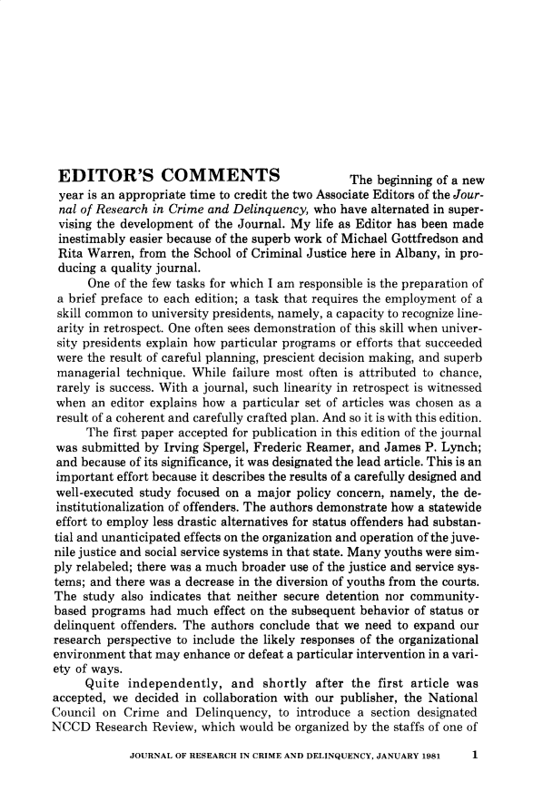 handle is hein.journals/jrcd18 and id is 1 raw text is: EDITOR'S COMMENTS                                The beginning of a newyear  is an appropriate time to credit the two Associate Editors of the Jour-nal  of Research in Crime and Delinquency, who have alternated in super-vising the development  of the Journal. My life as Editor has been madeinestimably  easier because of the superb work of Michael Gottfredson andRita  Warren, from the School of Criminal Justice here in Albany, in pro-ducing  a quality journal.      One of the few tasks for which I am responsible is the preparation of a brief preface to each edition; a task that requires the employment of a skill common to university presidents, namely, a capacity to recognize line- arity in retrospect. One often sees demonstration of this skill when univer- sity presidents explain how particular programs or efforts that succeeded were the result of careful planning, prescient decision making, and superb managerial technique. While failure most often is attributed to chance, rarely is success. With a journal, such linearity in retrospect is witnessed when  an editor explains how a particular set of articles was chosen as a result of a coherent and carefully crafted plan. And so it is with this edition.      The first paper accepted for publication in this edition of the journal was submitted by Irving Spergel, Frederic Reamer, and James P. Lynch; and because of its significance, it was designated the lead article. This is an important effort because it describes the results of a carefully designed and well-executed study focused on a major policy concern, namely, the de- institutionalization of offenders. The authors demonstrate how a statewide effort to employ less drastic alternatives for status offenders had substan- tial and unanticipated effects on the organization and operation of the juve- nile justice and social service systems in that state. Many youths were sim- ply relabeled; there was a much broader use of the justice and service sys- tems; and there was a decrease in the diversion of youths from the courts. The study also indicates that neither secure detention nor community- based programs had much  effect on the subsequent behavior of status or delinquent offenders. The authors conclude that we need to expand our research perspective to include the likely responses of the organizational environment that may enhance or defeat a particular intervention in a vari- ety of ways.     Quite  independently,   and  shortly  after the first article wasaccepted, we  decided in collaboration with our publisher, the NationalCouncil on  Crime  and Delinquency,  to introduce a section designatedNCCD   Research Review, which  would be organized by the staffs of one ofJOURNAL OF RESEARCH IN CRIME AND DELINQUENCY, JANUARY 19811