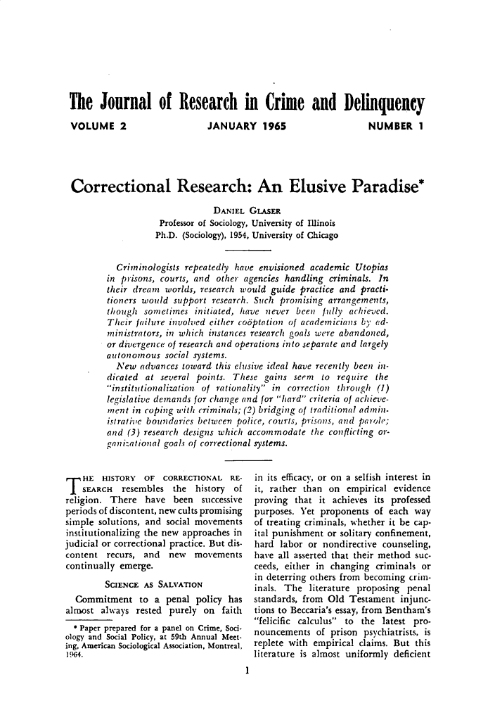 handle is hein.journals/jrcd2 and id is 1 raw text is: The Journal of Research in Crime and DelinquencyVOLUME 2                      JANUARY 1965                       NUMBER 1Correctional Research: An Elusive Paradise*                               DANIEL  GLASER                   Professor of Sociology, University of Illinois                   Ph.D. (Sociology), 1954, University of Chicago          Criminologists repeatedly have envisioned academic  Utopias        in pisons,  courts, and other agencies handling criminals. In        their dream  worlds, research would guide practice and practi-        tioners would support  research. Such promising arrangements,        though  sometimes  initiated, have never been  fully achieved.        Their failure involved either co6ptation of academicians by ad-        ministrators, in which instances research goals were abandoned,        or divergence of research and operations into separate and largely        autonomous   social systems.          New  advances toward  this elusive ideal have recently been in-        dicated at  several points. These gains seem  to  require the        institutionalization of rationality in correction through (1)        legislative demands for change and for hard criteria of achieve-        ment  in coping with criminals; (2) bridging of traditional admin-        istrathie boundaries between police, courts, prisons, and parole;        and  (3) research designs which accommodate the conflicting or-        ganizational goals of correctional systems.T   HE  HISTORY  OF  CORRECTIONAL   RE-    SEARCH  resembles  the  history ofreligion. There  have  been  successiveperiods of discontent, new cults promisingsimple solutions, and social movementsinstitutionalizing the new approaches injudicial or correctional practice. But dis-content  recurs, and  new   movementscontinually emerge.         SCIENCE AS SALVATION  Commitment to a penal policy hasalmost  always rested purely  on  faith  * Paper prepared for a panel on Crime, Soci-ology and Social Policy, at 59th Annual Meet-ing, American Sociological Association, Montreal,1 964.                                       1in its efficacy, or on a selfish interest init, rather than on  empirical evidenceproving  that it achieves its professedpurposes. Yet proponents  of each  wayof treating criminals, whether it be cap-ital punishment or solitary confinement,hard  labor or nondirective counseling,have all asserted that their method suc-ceeds, either in changing criminals orin deterring others from becoming crim-inals. The  literature proposing penalstandards, from Old  Testament  injunc-tions to Beccaria's essay, from Bentham'sfelicific calculus to the latest pro-nouncements  of  prison psychiatrists, isreplete with empirical claims. But thisliterature is almost uniformly deficient