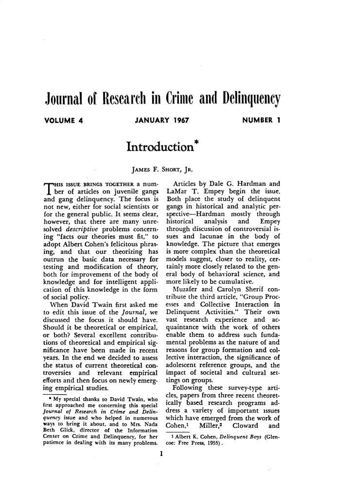 handle is hein.journals/jrcd4 and id is 1 raw text is: Journal of Research in Crime and DelinquencyVOLUME 4JANUARY 1967NUMBER IIntroduction*  JAMES F. SHORT, JR.T   HIS ISSUE BRINGS TOGETHER a num-    ber of articles on juvenile gangsand  gang  delinquency. The  focus isnot new, either for social scientists orfor the general public. It seems clear,however,  that there are many  unre-solved descriptive problems concern-ing  facts our theories must fit, toadopt Albert Cohen's felicitous phras-ing,  and  that  our  theorizing hasoutrun  the basic data  necessary fortesting and  modification of  theory,both for improvement  of the body ofknowledge  and  for intelligent appli-cation of this knowledge in the formof social policy.  When   David Twain   first asked meto edit this issue of the Journal, wediscussed the focus  it should have.Should  it be theoretical or empirical,or both?  Several excellent contribu-tions of theoretical and empirical sig-nificance have been  made  in recentyears. In the end we decided to assessthe status of current theoretical con-troversies and   relevant  empiricalefforts and then focus on newly emerg-ing empirical studies.  * My special thanks to David Twain, whofirst approached me concerning this specialJournal of Research in Crime and Delin-quency issue and who helped in numerousways to bring it about, and to Mrs. NadaBeth Glick, director of the InformationCenter on Crime and Delinquency, for herpatience in dealing with its many problems.                                     I  Articles by Dale G. Hardman   andLaMar   T.  Empey   begin  the issue.Both  place the study  of delinquentgangs in historical and analytic per-spective-Hardman mostly throughhistorical  analysis   and    Empeythrough discussion of controversial is-sues  and  lacunae in  the  body  ofknowledge. The  picture that emergesis more complex  than the theoreticalmodels  suggest, closer to reality, cer-tainly more closely related to the gen-eral body of behavioral science, andmore likely to be cumulative.  Muzafer  and  Carolyn  Sherif con-tribute the third article, Group Proc-esses and  Collective Interaction inDelinquent  Activities. Their  ownvast  research experience   and  ac-quaintance with  the work  of othersenable them  to address such  funda-mental problems  as the nature of andreasons for group formation and col-lective interaction, the significance ofadolescent reference groups, and theimpact  of societal and cultural set-tings on groups.  Following  these  survey-type arti-cles, papers from three recent theoret-ically based research  programs  ad-dress a variety of important   issueswhich have emerged  from the work ofCohen,     Miller,2  Cloward    and  I Albert K. Cohen, Delinquent Boys (Glen-coe: Free Press, 1955).