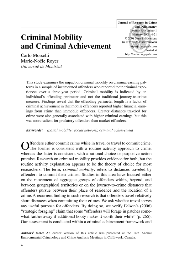 handle is hein.journals/jrcd45 and id is 1 raw text is: Criminal MobilityPuliatonand Criminal AchievementrciCmCarlo MorsellilinecMarie-Nodle   RoyerUniversitti de Mon trial   This study examines the impact of criminal mobility on criminal earning pat-   terns in a sample of incarcerated offenders who reported their criminal expe-   nences over a three-year period. Criminal mobility is indicated by an   individual's offending perimeter and not the traditional journey-to-crime   measure. Findings reveal that the offending perimeter length is a factor of   criminal achievement in that mobile offenders reported higher financial earn-   ings from crime than immobile offenders. Greater distances traveled for   crime were also generally associated with higher criminal earnings, but this   was more salient for predatory offenders than market offenders.   Keywords:  spatial mobiity; social network; criminal achievementO    ffenders either commit crime while in travel or travel to commit crime.     The former is consistent wit a routine activity approach to crime,whereas the latter is consistent with a rational choice or purposive actionpremise. Research on criminal mobility provides evidence for both, but theroutine activity explanation appears to be the theory of choice for mostresearchers. The term, criminal mobility, refers to distances traveled byoffenders to commit their crimes. Studies in this area have focused eitheron the movement   of aggregate groups of offenders within, beyond, andbetween geographical territories or on the journey-to-crime distances thatoffenders pursue between their place of residence and the location of acrime. A recurrent finding in such research is that offenders travel relativelyshort distances when committing their crimes. We ask whether travel servesany useful purpose for offenders. By doing so, we verify Felson's (2006)strategic foraging claim that some offenders will forage in patches some-what farther away if additional booty makes it worth their while (p. 265).Our assessment is conducted within a criminal achievement framework andAuthors' Note: An earlier version of this article was presented at the 14th AnnualEnvironmental Criminology and Crime Analysis Meetingi Chilliwack, Canada.