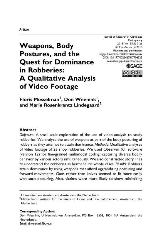 handle is hein.journals/jrcd55 and id is 1 raw text is: ArticleWeapons, BodyPostures, and theQuest for Dominancein   Robberies:A   Qualitative Analysisof   Video Footage  journal of Research in Crime and                Delinquency          2018, Vol. 55(1) 3-26          @ The Author(s) 2018        Reprints and permission:sagepub.com/journalsPermissions.nav  DOI: 10.1177/0022427817706525    journals.sagepub.com/home/j rc              OSAGEFloris  Mosselman', Don Weenink',and  Marie   Rosenkrantz Lindegaard2AbstractObjective: A small-scale exploration of the use of video analysis to studyrobberies. We analyze the use of weapons as part of the body posturing ofrobbers as they attempt to attain dominance. Methods: Qualitative analysesof video footage of 23 shop robberies. We used Observer XT software(version I2) for fine-grained multimodal coding, capturing diverse bodilybehavior by various actors simultaneously. We also constructed story linesto understand the robberies as hermeneutic whole cases. Results: Robbersattain dominance by using weapons that afford aggrandizing posturing andforward movements.  Guns rather than knives seemed to fit more easilywith such posturing. Also, victims were more likely to show minimizingUniversiteit van Amsterdam, Amsterdam, the Netherlands2 Netherlands Institute for the Study of Crime and Law Enforcement, Amsterdam, theNetherlandsCorresponding Author:Don Weenink, Universiteit van Amsterdam, PO Box 15508, 1001 NA Amsterdam, theNetherlands.Email: d.weenink@uva.nl