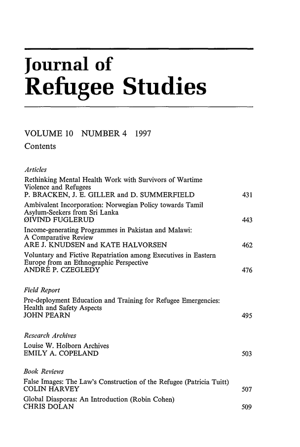 handle is hein.journals/jrefst10 and id is 9 raw text is: Journal ofRefugee StudiesVOLUME 10 NUMBER 4 1997ContentsArticlesRethinking Mental Health Work with Survivors of WartimeViolence and RefugeesP. BRACKEN, J. E. GILLER and D. SUMMERFIELD                    431Ambivalent Incorporation: Norwegian Policy towards TamilAsylum-Seekers from Sri LankaOIVIND FUGLERUD                                                443Income-generating Programmes in Pakistan and Malawi:A Comparative ReviewARE J. KNUDSEN and KATE HALVORSEN                              462Voluntary and Fictive Repatriation among Executives in EasternEurope from an Ethnographic PerspectiveANDRE P. CZEGLEDY                                              476Field ReportPre-deployment Education and Training for Refugee Emergencies:Health and Safety AspectsJOHN PEARN                                                     495Research ArchivesLouise W. Holborn ArchivesEMILY A. COPELAND                                              503Book ReviewsFalse Images: The Law's Construction of the Refugee (Patricia Tuitt)COLIN HARVEY                                                   507Global Diasporas: An Introduction (Robin Cohen)CHRIS DOLAN                                                    509