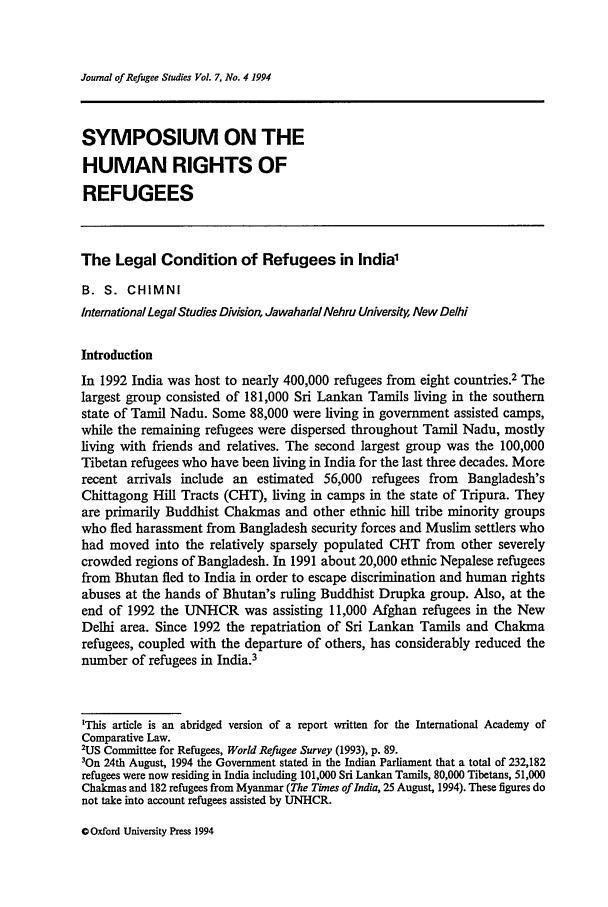 handle is hein.journals/jrefst7 and id is 386 raw text is: Journal of Refugee Studies Vol. 7, No. 4 1994SYMPOSIUM ON THEHUMAN RIGHTS OFREFUGEESThe Legal Condition of Refugees in India'B. S. CHIMNIInternationalLegal Studies Division, JawahadalNehru University, New DelhiIntroductionIn 1992 India was host to nearly 400,000 refugees from eight countries.2 Thelargest group consisted of 181,000 Sri Lankan Tamils living in the southernstate of Tamil Nadu. Some 88,000 were living in government assisted camps,while the remaining refugees were dispersed throughout Tamil Nadu, mostlyliving with friends and relatives. The second largest group was the 100,000Tibetan refugees who have been living in India for the last three decades. Morerecent arrivals include an estimated 56,000 refugees from Bangladesh'sChittagong Hill Tracts (CHT), living in camps in the state of Tripura. Theyare primarily Buddhist Chakmas and other ethnic hill tribe minority groupswho fled harassment from Bangladesh security forces and Muslim settlers whohad moved into the relatively sparsely populated CHT from other severelycrowded regions of Bangladesh. In 1991 about 20,000 ethnic Nepalese refugeesfrom Bhutan fled to India in order to escape discrimination and human rightsabuses at the hands of Bhutan's ruling Buddhist Drupka group. Also, at theend of 1992 the UNHCR was assisting 11,000 Afghan refugees in the NewDelhi area. Since 1992 the repatriation of Sri Lankan Tamils and Chakmarefugees, coupled with the departure of others, has considerably reduced thenumber of refugees in India.3'This article is an abridged version of a report written for the International Academy ofComparative Law.2US Committee for Refugees, World Refugee Survey (1993), p. 89.3On 24th August, 1994 the Government stated in the Indian Parliament that a total of 232,182refugees were now residing in India including 101,000 Sri Lankan Tamils, 80,000 Tibetans, 51,000Chakmas and 182 refugees from Myanmar (The Times ofIndia, 25 August, 1994). These figures donot take into account refugees assisted by UNHCR.C Oxford University Press 1994
