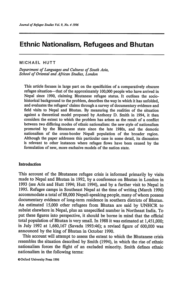 handle is hein.journals/jrefst9 and id is 407 raw text is: Journal of Refugee Studies Vol. 9. No. 4 1996

Ethnic Nationalism, Refugees and Bhutan
MICHAEL HUTT
Department of Languages and Cultures of South Asia,
School of Oriental and African Studies, London
This article focuses in large part on the specificities of a comparatively obscure
refugee situation-that of the approximately 100,000 people who have arrived in
Nepal since 1990, claiming Bhutanese refugee status. It outlines the socio-
historical background to the problem, describes the way in which it has unfolded,
and evaluates the refugees' claims through a survey of documentary evidence and
field visits to Nepal and Bhutan. By measuring the realities of the situation
against a theoretical model proposed by Anthony D. Smith in 1994, it then
considers the extent to which the problem has arisen as the result of a conflict
between two differing modes of ethnic nationalism: the new style of nationalism
promoted by the Bhutanese state since the late 1980s, and the demotic
nationalism of the cross-border Nepali population of the broader region.
Although the paper addresses this particular case in some detail, its discussion
is relevant to other instances where refugee flows have been caused by the
formulation of new, more exclusive models of the nation state.
Introduction
This account of the Bhutanese refugee crisis is informed primarily by visits
made to Nepal and Bhutan in 1992, by a conference on Bhutan in London in
1993 (see Aris and Hutt 1994; Hutt 1994), and by a further visit to Nepal in
1995. Refugee camps in Southeast Nepal at the time of writing (March 1996)
accommodate a total of 88,000 Nepali-speaking people, many of whom possess
documentary evidence of long-term residence in southern districts of Bhutan.
An estimated 15,000 other refugees from Bhutan are said by UNHCR to
subsist elsewhere in Nepal, plus an unspecified number in Northeast India. To
put these figures into perspective, it should be borne in mind that the official
total population of Bhutan is very small. In 1988 it was estimated at 1,451,000;
in July 1992 at 1,660,167 (Savada 1993:46); a revised figure of 600,000 was
announced by the king of Bhutan in October 1990.
This account will attempt to assess the extent to which the Bhutanese crisis
resembles the situation described by Smith (1994), in which the rise of ethnic
nationalism forces the flight of an excluded minority. Smith defines ethnic
nationalism in the following terms:
0 Oxford University Press 1996


