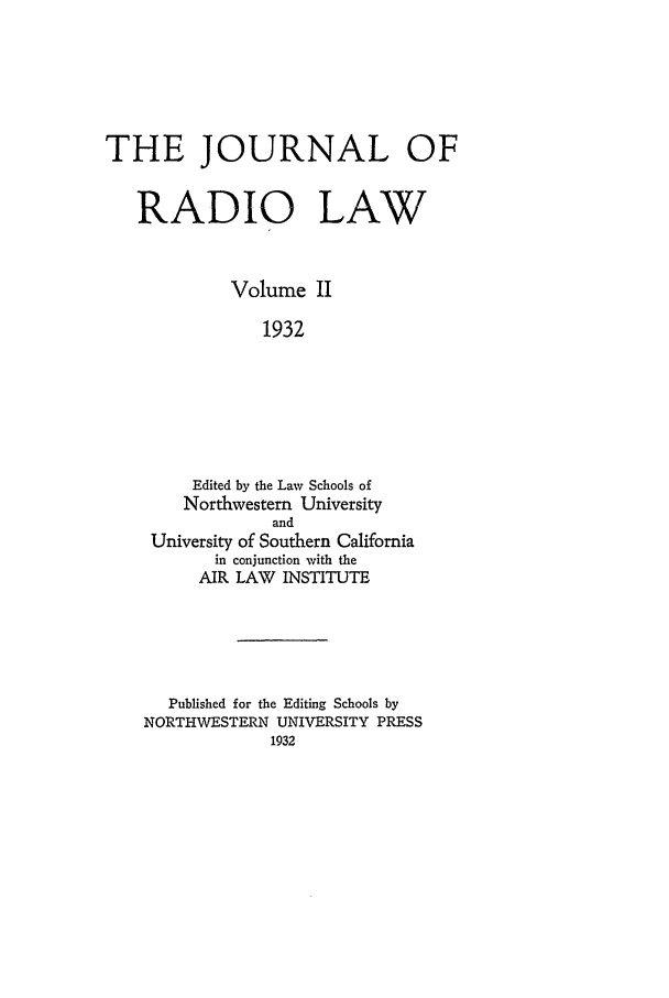 handle is hein.journals/jrl2 and id is 1 raw text is: THE JOURNAL OF
RADIO LAW
Volume II
1932
Edited by the Law Schools of
Northwestern University
and
University of Southern California
in conjunction with the
AIR LAW INSTITUTE

Published for the Editing Schools by
NORTHWESTERN UNIVERSITY PRESS
1932


