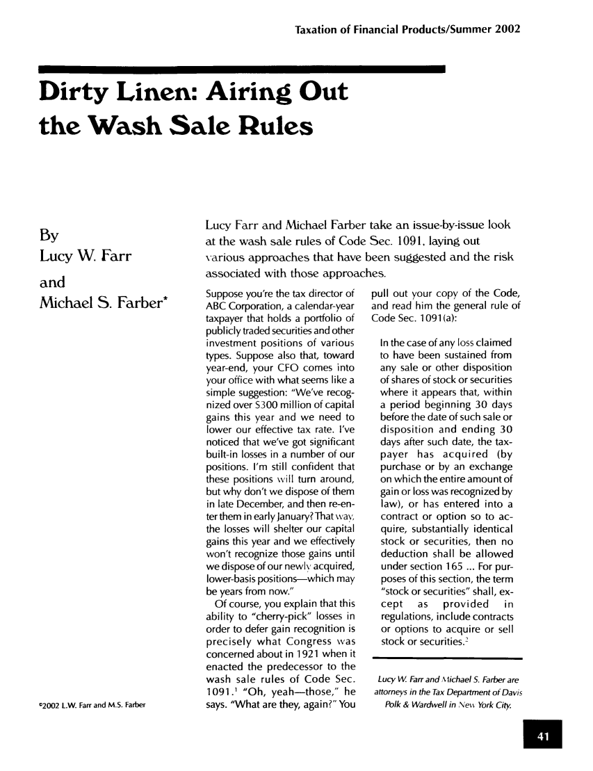handle is hein.journals/jrlfin3 and id is 145 raw text is: Taxation of Financial Products/Summer 2002

Dirty Linen: Airing Out
the Wash Sale Rules

By
Lucy W Farr
and
Michael S. Farber
12002 L.W. Farr and M.S. Farber

Lucy Farr and Michael Farber take an issue-by-issue look
at the wash sale rules of Code Sec. 1091, laying out
various approaches that have been suggested and the risk
associated with those approaches.

Suppose you're the tax director of
ABC Corporation, a calendar-year
taxpayer that holds a portfolio of
publicly traded securities and other
investment positions of various
types. Suppose also that, toward
year-end, your CFO comes into
your office with what seems like a
simple suggestion: We've recog-
nized over S300 million of capital
gains this year and we need to
lower our effective tax rate. I've
noticed that we've got significant
built-in losses in a number of our
positions. I'm still confident that
these positions will turn around,
but why don't we dispose of them
in late December, and then re-en-
ter them in early January? That way,
the losses will shelter our capital
gains this year and we effectively
won't recognize those gains until
we dispose of our newl\ acquired,
lower-basis positions-which may
be years from now.
Of course, you explain that this
ability to cherry-pick losses in
order to defer gain recognition is
precisely what Congress was
concerned about in 1921 when it
enacted the predecessor to the
wash sale rules of Code Sec.
1091.1 Oh, yeah-those, he
says. What are they, again? You

pull out your copy of the Code,
and read him the general rule of
Code Sec. 1091 (a):
In the case of any loss claimed
to have been sustained from
any sale or other disposition
of shares of stock or securities
where it appears that, within
a period beginning 30 days
before the date of such sale or
disposition and ending 30
days after such date, the tax-
payer has acquired (by
purchase or by an exchange
on which the entire amount of
gain or loss was recognized by
law), or has entered into a
contract or option so to ac-
quire, substantially identical
stock or securities, then no
deduction shall be allowed
under section 165 ... For pur-
poses of this section, the term
stock or securities shall, ex-
cept   as   provided   in
regulations, include contracts
or options to acquire or sell
stock or securities.2
Lucy W Farr and Michael S. Farber are
attorneys in the Tax Department of Davis
Polk & Wardwell in ,Net York City.


