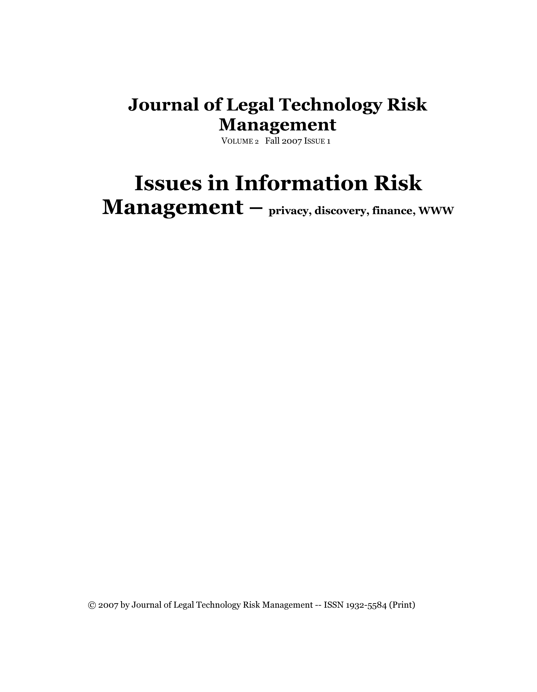 handle is hein.journals/jrlgtrkm2 and id is 1 raw text is: ï»¿Journal of Legal Technology RiskManagementVOLUME 2 Fall 2007 ISSUE 1Issues in Information RiskManagement - privacy, discovery, finance, WWWÂ© 2007 by Journal of Legal Technology Risk Management -- ISSN 1932-5584 (Print)