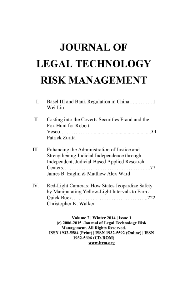 handle is hein.journals/jrlgtrkm7 and id is 1 raw text is: JOURNAL OFLEGAL TECHNOLOGYRISK MANAGEMENTI.   Basel III and Bank Regulation in China..............1Wei LiuII.  Casting into the Coverts Securities Fraud and theFox Hunt for RobertVesco..........................34Patrick ZuritaIII.  Enhancing the Administration of Justice andStrengthening Judicial Independence throughIndependent, Judicial-Based Applied ResearchCenters ...............                     77James B. Eaglin & Matthew Alex WardIV.   Red-Light Cameras: How States Jeopardize Safetyby Manipulating Yellow-Light Intervals to Earn aQ uick  B u ck ............................................222Christopher K. WalkerVolume 7 | Winter 2014 | Issue 1(c) 2006-2015. Journal of Legal Technology RiskManagement. All Rights Reserved.ISSN 1932-5584 (Print) I ISSN 1932-5592 (Online) I ISSN1932-5606 (CD-ROM)www.Itrm.or2