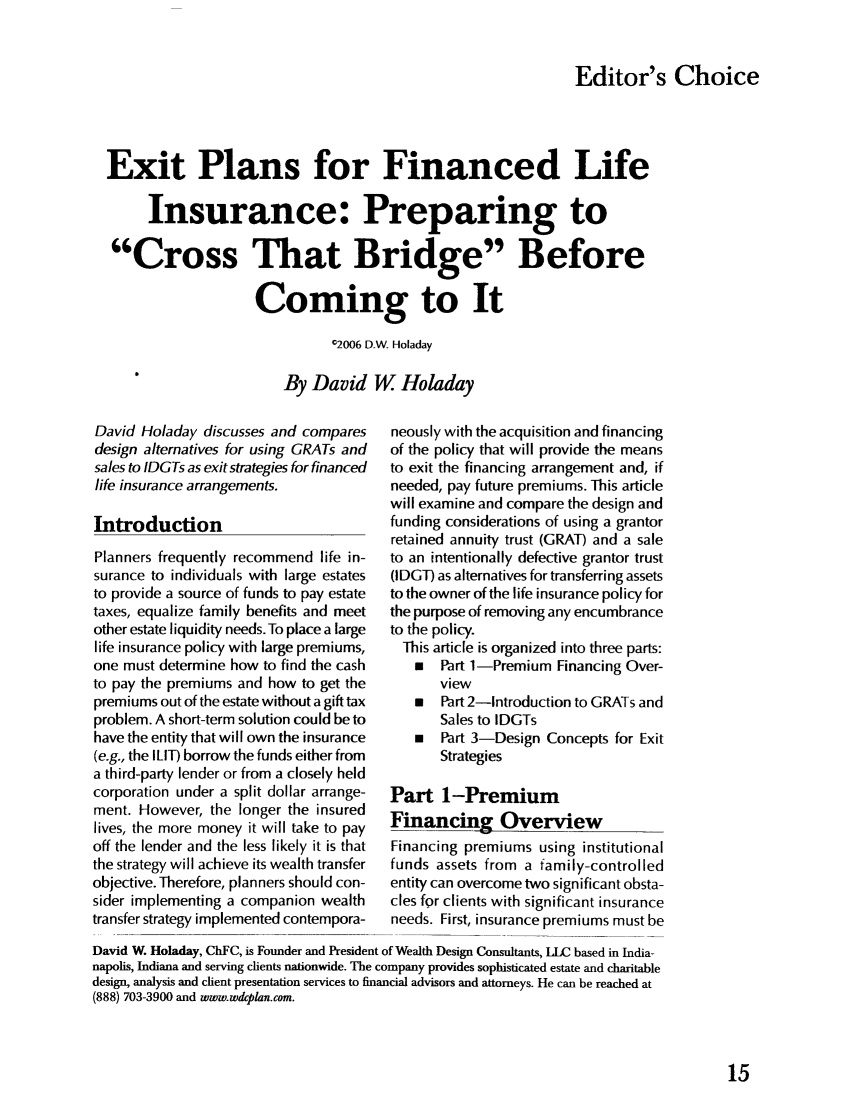 handle is hein.journals/jrlpep8 and id is 183 raw text is: 


Editor's Choice


Exit Plans for Financed Life

      Insurance: Preparing to

 Cross That Bridge Before

                    Coming to It
                              C2006 D.W. Holaday

                        By David W Holaday


David Holaday discusses and compares
design alternatives for using GRATs and
sales to IDGTs as exit strategies for financed
life insurance arrangements.

Introduction
Planners frequently recommend life in-
surance to individuals with large estates
to provide a source of funds to pay estate
taxes, equalize family benefits and meet
other estate liquidity needs. To place a large
life insurance policy with large premiums,
one must determine how to find the cash
to pay the premiums and how to get the
premiums out of the estate without a gift tax
problem. A short-term solution could be to
have the entity that will own the insurance
(e.g., the ILIT) borrow the funds either from
a third-party lender or from a closely held
corporation under a split dollar arrange-
ment. However, the longer the insured
lives, the more money it will take to pay
off the lender and the less likely it is that
the strategy will achieve its wealth transfer
objective. Therefore, planners should con-
sider implementing a companion wealth
transfer strategy implemented contempora-


neously with the acquisition and financing
of the policy that will provide the means
to exit the financing arrangement and, if
needed, pay future premiums. This article
will examine and compare the design and
funding considerations of using a grantor
retained annuity trust (GRAT) and a sale
to an intentionally defective grantor trust
(IDGT) as alternatives for transferring assets
to the owner of the life insurance policy for
the purpose of removing any encumbrance
to the policy.
  This article is organized into three parts:
    Part 1-Premium Financing Over-
       view
   *   Part 2-Introduction to GRATs and
       Sales to IDGTs
      Part 3-Design Concepts for Exit
       Strategies

Part 1-Premium
Financing Overview
Financing premiums using institutional
funds assets from a family-controlled
entity can overcome two significant obsta-
cles for clients with significant insurance
needs. First, insurance premiums must be


David W. Holaday, ChFC, is Founder and President of Wealth Design Consultants, LLC based in India-
napolis, Indiana and serving clients nationwide. The company provides sophisticated estate and charitable
design, analysis and client presentation services to financial advisors and attorneys. He can be reached at
(888) 703-3900 and www.wdcplan.com.


