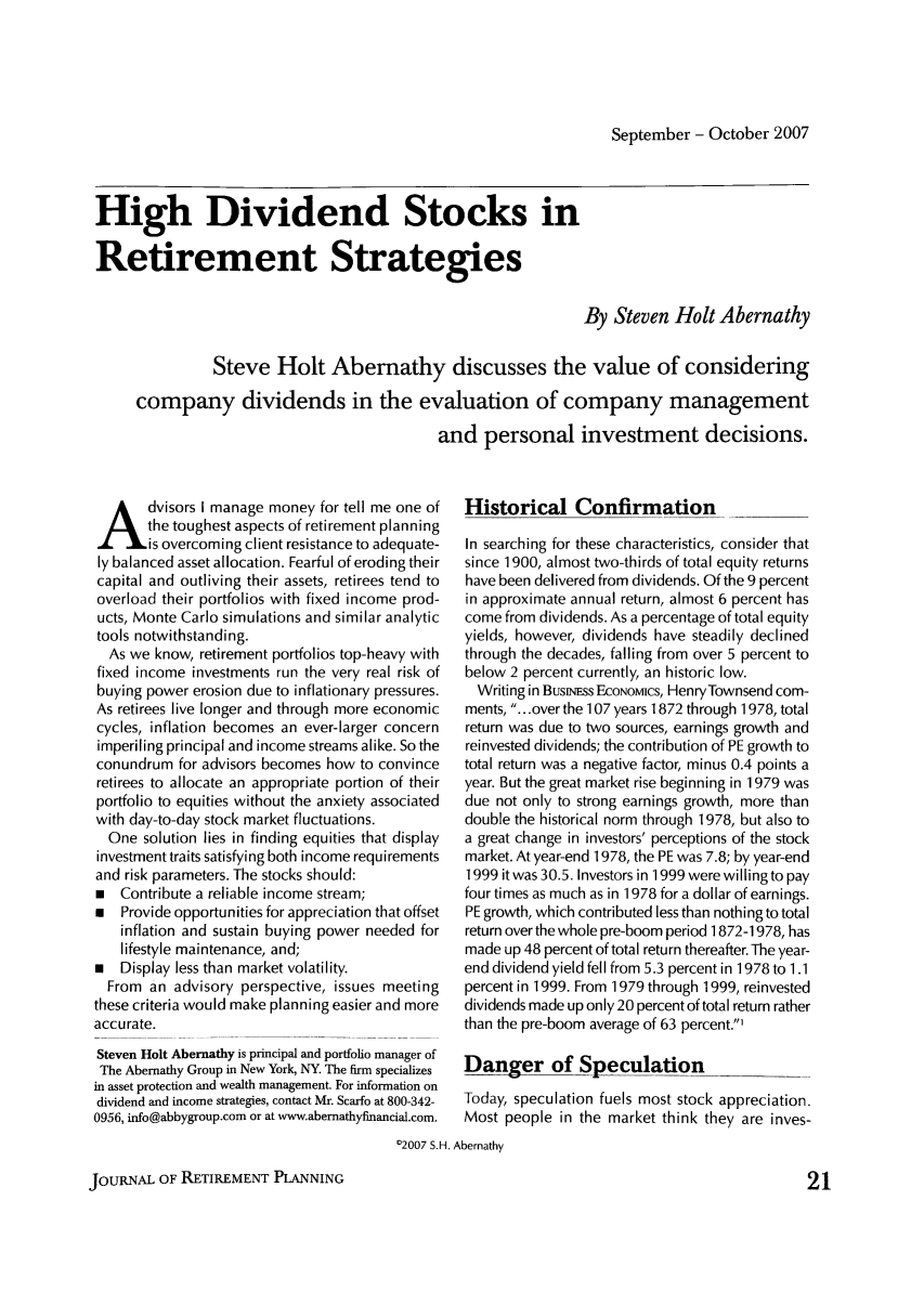 handle is hein.journals/jrlrp10 and id is 233 raw text is: September - October 2007High Dividend Stocks inRetirement StrategiesBy Steven Holt AbernathySteve Holt Abernathy discusses the value of consideringcompany dividends in the evaluation of company managementand personal investment decisions.dvisors I manage money for tell me one ofthe toughest aspects of retirement planningis overcoming client resistance to adequate-ly balanced asset allocation. Fearful of eroding theircapital and outliving their assets, retirees tend tooverload their portfolios with fixed income prod-ucts, Monte Carlo simulations and similar analytictools notwithstanding.As we know, retirement portfolios top-heavy withfixed income investments run the very real risk ofbuying power erosion due to inflationary pressures.As retirees live longer and through more economiccycles, inflation becomes an ever-larger concernimperiling principal and income streams alike. So theconundrum for advisors becomes how to convinceretirees to allocate an appropriate portion of theirportfolio to equities without the anxiety associatedwith day-to-day stock market fluctuations.One solution lies in finding equities that displayinvestment traits satisfying both income requirementsand risk parameters. The stocks should:  Contribute a reliable income stream;   Provide opportunities for appreciation that offsetinflation and sustain buying power needed forlifestyle maintenance, and;   Display less than market volatility.From an advisory perspective, issues meetingthese criteria would make planning easier and moreaccurate.Steven Holt Abernathy is principal and portfolio manager ofThe Abernathy Group in New York, NY The firm specializesin asset protection and wealth management. For information ondividend and income strategies, contact Mr. Scarfo at 800-342-0956, info@abbygroup.com or at www.abernathyfinancial.com.Historical ConfirmationIn searching for these characteristics, consider thatsince 1900, almost two-thirds of total equity returnshave been delivered from dividends. Of the 9 percentin approximate annual return, almost 6 percent hascome from dividends. As a percentage of total equityyields, however, dividends have steadily declinedthrough the decades, falling from over 5 percent tobelow 2 percent currently, an historic low.Writing in Buswss EcoNoMics, HenryTownsend com-ments, ...over the 107 years 1872 through 1978, totalreturn was due to two sources, earnings growth andreinvested dividends; the contribution of PE growth tototal return was a negative factor, minus 0.4 points ayear. But the great market rise beginning in 1979 wasdue not only to strong earnings growth, more thandouble the historical norm through 1978, but also toa great change in investors' perceptions of the stockmarket. At year-end 1978, the PE was 7.8; by year-end1999 it was 30.5. Investors in 1999 were willing to payfour times as much as in 1978 for a dollar of earnings.PE growth, which contributed less than nothing to totalreturn over the whole pre-boom period 1872-1978, hasmade up 48 percent of total return thereafter.The year-end dividend yield fell from 5.3 percent in 1978 to 1.1percent in 1999. From 1979 through 1999, reinvesteddividends made up only 20 percent of total return ratherthan the pre-boom average of 63 percent.'Danger of Speculation          _     __Today, speculation fuels most stock appreciation.Most people in the market think they are inves-'2007 S.H. AbernathyJOURNAL OF RETIREMENT PLANNING