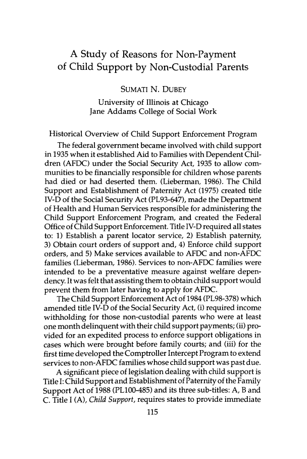 handle is hein.journals/jrlsasw22 and id is 653 raw text is: A Study of Reasons for Non-Payment
of Child Support by Non-Custodial Parents
SUMATI N. DUBEY
University of Illinois at Chicago
Jane Addams College of Social Work
Historical Overview of Child Support Enforcement Program
The federal government became involved with child support
in 1935 when it established Aid to Families with Dependent Chil-
dren (AFDC) under the Social Security Act, 1935 to allow com-
munities to be financially responsible for children whose parents
had died or had deserted them. (Lieberman, 1986). The Child
Support and Establishment of Paternity Act (1975) created title
IV-D of the Social Security Act (PL93-647), made the Department
of Health and Human Services responsible for administering the
Child Support Enforcement Program, and created the Federal
Office of Child Support Enforcement. Title IV-D required all states
to: 1) Establish a parent locator service, 2) Establish paternity,
3) Obtain court orders of support and, 4) Enforce child support
orders, and 5) Make services available to AFDC and non-AFDC
families (Lieberman, 1986). Services to non-AFDC families were
intended to be a preventative measure against welfare depen-
dency. It was felt that assisting them to obtain child support would
prevent them from later having to apply for AFDC.
The Child Support Enforcement Act of 1984 (PL98-378) which
amended title IV-D of the Social Security Act, (i) required income
withholding for those non-custodial parents who were at least
one month delinquent with their child support payments; (ii) pro-
vided for an expedited process to enforce support obligations in
cases which were brought before family courts; and (iii) for the
first time developed the Comptroller Intercept Program to extend
services to non-AFDC families whose child support was past due.
A significant piece of legislation dealing with child support is
Title I: Child Support and Establishment of Paternity of the Family
Support Act of 1988 (PL100-485) and its three sub-titles: A, B and
C. Title I (A), Child Support, requires states to provide immediate


