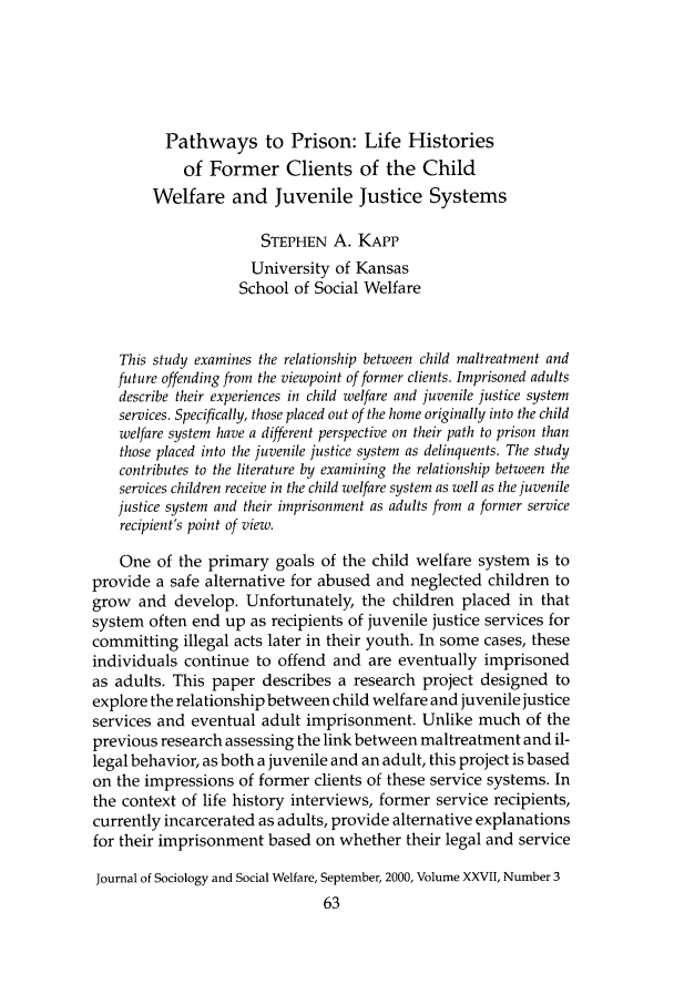 handle is hein.journals/jrlsasw27 and id is 463 raw text is: Pathways to Prison: Life Histories
of Former Clients of the Child
Welfare and Juvenile Justice Systems
STEPHEN A. KAPP
University of Kansas
School of Social Welfare
This study examines the relationship between child maltreatment and
future offending from the viewpoint of former clients. Imprisoned adults
describe their experiences in child welfare and juvenile justice system
services. Specifically, those placed out of the home originally into the child
welfare system have a different perspective on their path to prison than
those placed into the juvenile justice system as delinquents. The study
contributes to the literature by examining the relationship between the
services children receive in the child welfare system as well as the juvenile
justice system and their imprisonment as adults from a former service
recipient's point of view.
One of the primary goals of the child welfare system is to
provide a safe alternative for abused and neglected children to
grow and develop. Unfortunately, the children placed in that
system often end up as recipients of juvenile justice services for
committing illegal acts later in their youth. In some cases, these
individuals continue to offend and are eventually imprisoned
as adults. This paper describes a research project designed to
explore the relationship between child welfare and juvenile justice
services and eventual adult imprisonment. Unlike much of the
previous research assessing the link between maltreatment and il-
legal behavior, as both a juvenile and an adult, this project is based
on the impressions of former clients of these service systems. In
the context of life history interviews, former service recipients,
currently incarcerated as adults, provide alternative explanations
for their imprisonment based on whether their legal and service
Journal of Sociology and Social Welfare, September, 2000, Volume XXVII, Number 3


