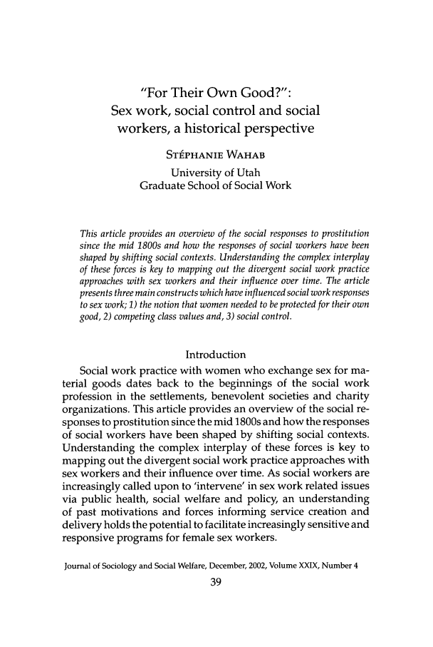 handle is hein.journals/jrlsasw29 and id is 657 raw text is: For Their Own Good?:Sex work, social control and socialworkers, a historical perspectiveST#PHANIE WAHABUniversity of UtahGraduate School of Social WorkThis article provides an overview of the social responses to prostitutionsince the mid 1800s and how the responses of social workers have beenshaped by shifting social contexts. Understanding the complex interplayof these forces is key to mapping out the divergent social work practiceapproaches with sex workers and their influence over time. The articlepresents three main constructs which have influenced social work responsesto sex work; 1) the notion that women needed to be protected for their owngood, 2) competing class values and, 3) social control.IntroductionSocial work practice with women who exchange sex for ma-terial goods dates back to the beginnings of the social workprofession in the settlements, benevolent societies and charityorganizations. This article provides an overview of the social re-sponses to prostitution since the mid 1800s and how the responsesof social workers have been shaped by shifting social contexts.Understanding the complex interplay of these forces is key tomapping out the divergent social work practice approaches withsex workers and their influence over time. As social workers areincreasingly called upon to 'intervene' in sex work related issuesvia public health, social welfare and policy, an understandingof past motivations and forces informing service creation anddelivery holds the potential to facilitate increasingly sensitive andresponsive programs for female sex workers.Journal of Sociology and Social Welfare, December, 2002, Volume XXIX, Number 4
