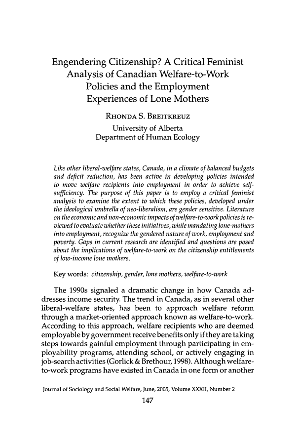 handle is hein.journals/jrlsasw32 and id is 313 raw text is: Engendering Citizenship? A Critical Feminist
Analysis of Canadian Welfare-to-Work
Policies and the Employment
Experiences of Lone Mothers
RHONDA S. BREITKREUZ
University of Alberta
Department of Human Ecology
Like other liberal-welfare states, Canada, in a climate of balanced budgets
and deficit reduction, has been active in developing policies intended
to move welfare recipients into employment in order to achieve self-
sufficiency. The purpose of this paper is to employ a critical feminist
analysis to examine the extent to which these policies, developed under
the ideological umbrella of neo-liberalism, are gender sensitive. Literature
on the economic and non-economic impacts of welfare-to-work policies is re-
viewed to evaluate whether these initiatives, while mandating lone-mothers
into employment, recognize the gendered nature of work, employment and
poverty. Gaps in current research are identified and questions are posed
about the implications of welfare-to-work on the citizenship entitlements
of low-income lone mothers.
Key words: citizenship, gender, lone mothers, welfare-to-work
The 1990s signaled a dramatic change in how Canada ad-
dresses income security. The trend in Canada, as in several other
liberal-welfare states, has been to approach welfare reform
through a market-oriented approach known as welfare-to-work.
According to this approach, welfare recipients who are deemed
employable by government receive benefits only if they are taking
steps towards gainful employment through participating in em-
ployability programs, attending school, or actively engaging in
job-search activities (Gorlick & Brethour, 1998). Although welfare-
to-work programs have existed in Canada in one form or another
Journal of Sociology and Social Welfare, June, 2005, Volume XXXII, Number 2


