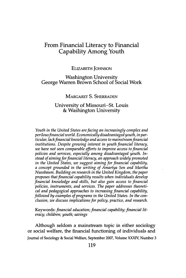 handle is hein.journals/jrlsasw34 and id is 555 raw text is: From Financial Literacy to FinancialCapability Among YouthELIZABETH JOHNSONWashington UniversityGeorge Warren Brown School of Social WorkMARGARET S. SHERRADENUniversity of Missouri-St. Louis& Washington UniversityYouth in the United States are facing an increasingly complex andperilous financial world. Economically disadvantaged youth, in par-ticular, lack financial knowledge and access to mainstream financialinstitutions. Despite growing interest in youth financial literacy,we have not seen comparable efforts to improve access to financialpolicies and services, especially among disadvantaged youth. In-stead of aiming for financial literacy, an approach widely promotedin the United States, we suggest aiming for financial capability,a concept grounded in the writing of Amartya Sen and MarthaNussbaum. Building on research in the United Kingdom, the paperproposes that financial capability results when individuals developfinancial knowledge and skills, but also gain access to financialpolicies, instruments, and services. The paper addresses theoreti-cal and pedagogical approaches to increasing financial capability,followed by examples of programs in the United States. In the con-clusion, we discuss implications for policy, practice, and research.Keywords: financial education; financial capability;financial lit-eracy; children; youth; savingsAlthough seldom a mainstream topic in either sociologyor social welfare, the financial functioning of individuals andJournal of Sociology & Social Welfare, September 2007, Volume XXXIV, Number 3